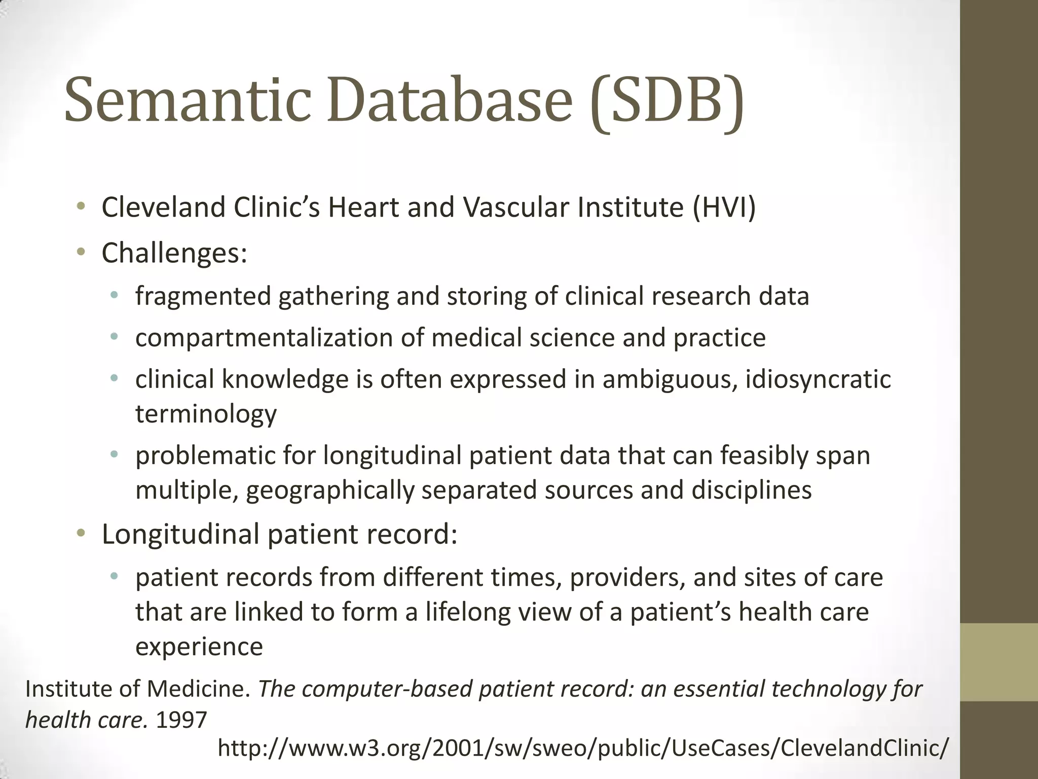Semantic Database (SDB)
    • Cleveland Clinic’s Heart and Vascular Institute (HVI)
    • Challenges:
       • fragmented gathering and storing of clinical research data
       • compartmentalization of medical science and practice
       • clinical knowledge is often expressed in ambiguous, idiosyncratic
         terminology
       • problematic for longitudinal patient data that can feasibly span
         multiple, geographically separated sources and disciplines
    • Longitudinal patient record:
       • patient records from different times, providers, and sites of care
         that are linked to form a lifelong view of a patient’s health care
         experience
Institute of Medicine. The computer-based patient record: an essential technology for
health care. 1997
                   http://www.w3.org/2001/sw/sweo/public/UseCases/ClevelandClinic/
 