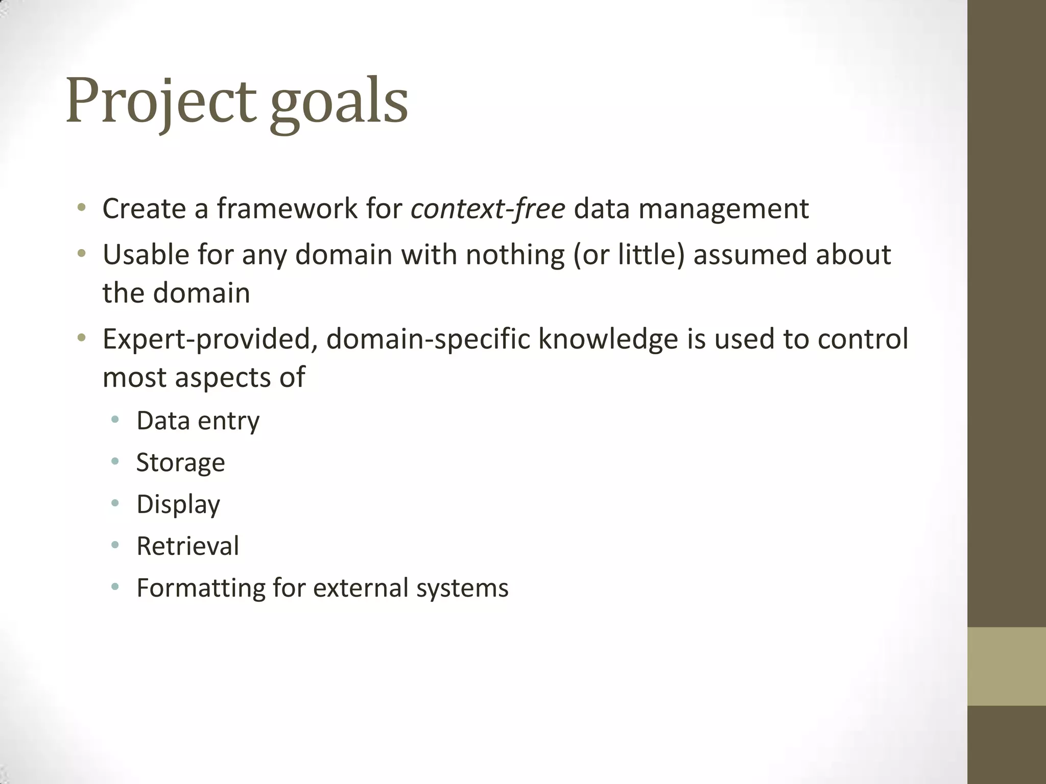 Project goals
• Create a framework for context-free data management
• Usable for any domain with nothing (or little) assumed about
  the domain
• Expert-provided, domain-specific knowledge is used to control
  most aspects of
  •   Data entry
  •   Storage
  •   Display
  •   Retrieval
  •   Formatting for external systems
 