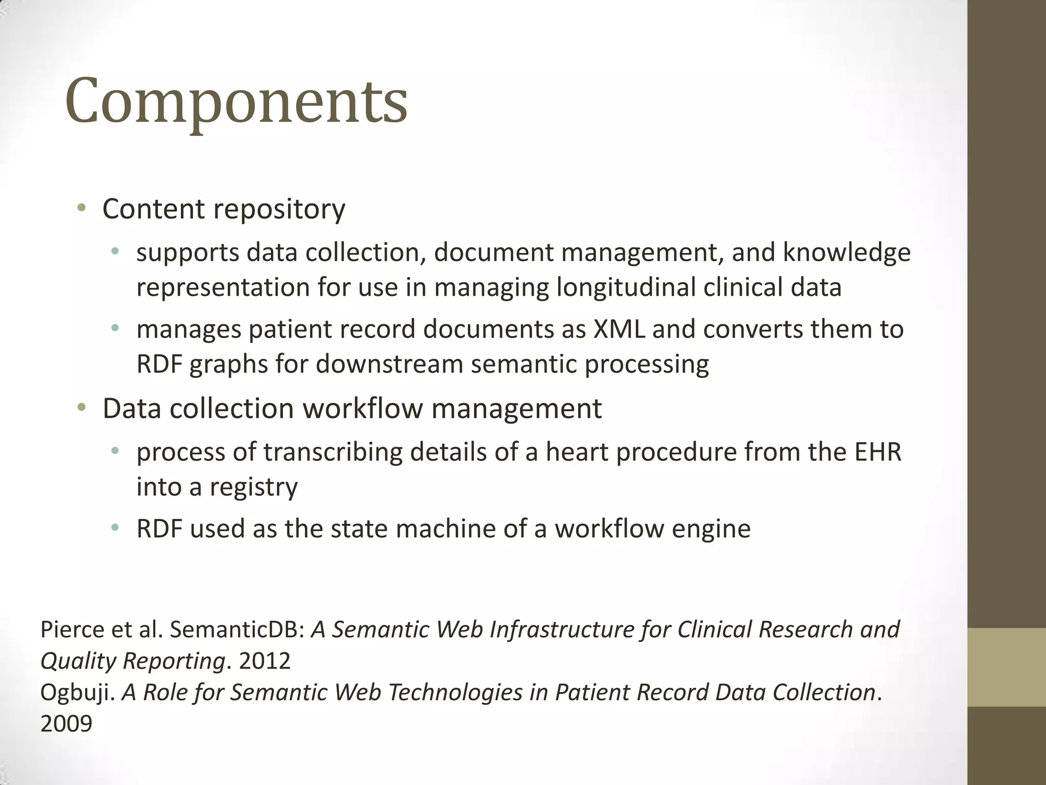 Components
   • Content repository
      • supports data collection, document management, and knowledge
        representation for use in managing longitudinal clinical data
      • manages patient record documents as XML and converts them to
        RDF graphs for downstream semantic processing
   • Data collection workflow management
      • process of transcribing details of a heart procedure from the EHR
        into a registry
      • RDF used as the state machine of a workflow engine


Pierce et al. SemanticDB: A Semantic Web Infrastructure for Clinical Research and
Quality Reporting. 2012
Ogbuji. A Role for Semantic Web Technologies in Patient Record Data Collection.
2009
 