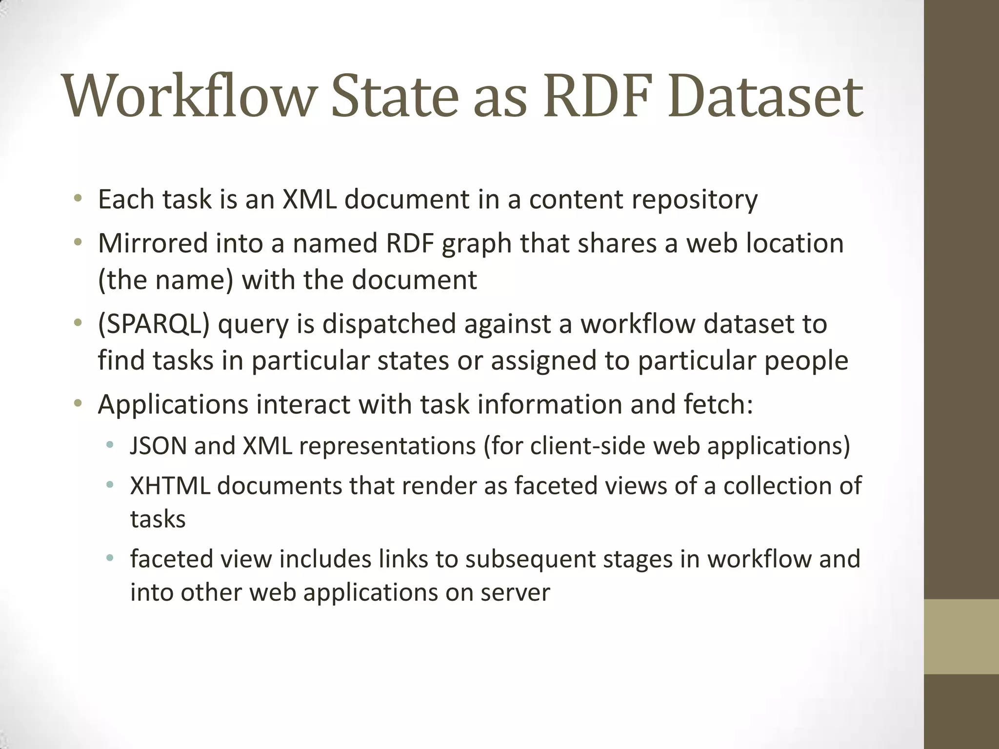 Workflow State as RDF Dataset
• Each task is an XML document in a content repository
• Mirrored into a named RDF graph that shares a web location
  (the name) with the document
• (SPARQL) query is dispatched against a workflow dataset to
  find tasks in particular states or assigned to particular people
• Applications interact with task information and fetch:
  • JSON and XML representations (for client-side web applications)
  • XHTML documents that render as faceted views of a collection of
    tasks
  • faceted view includes links to subsequent stages in workflow and
    into other web applications on server
 
