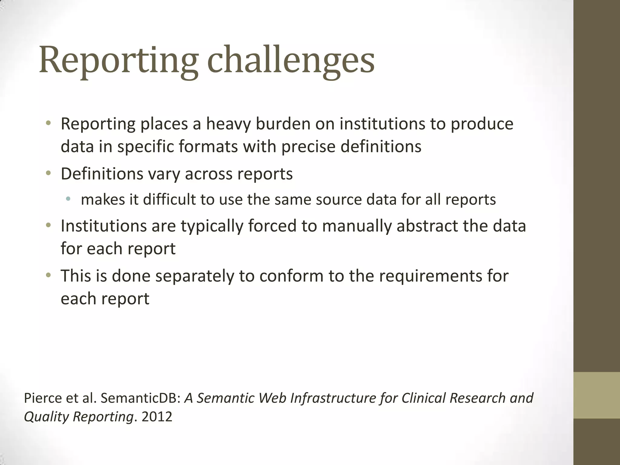 Reporting challenges
   • Reporting places a heavy burden on institutions to produce
     data in specific formats with precise definitions
   • Definitions vary across reports
      • makes it difficult to use the same source data for all reports
   • Institutions are typically forced to manually abstract the data
     for each report
   • This is done separately to conform to the requirements for
     each report




Pierce et al. SemanticDB: A Semantic Web Infrastructure for Clinical Research and
Quality Reporting. 2012
 
