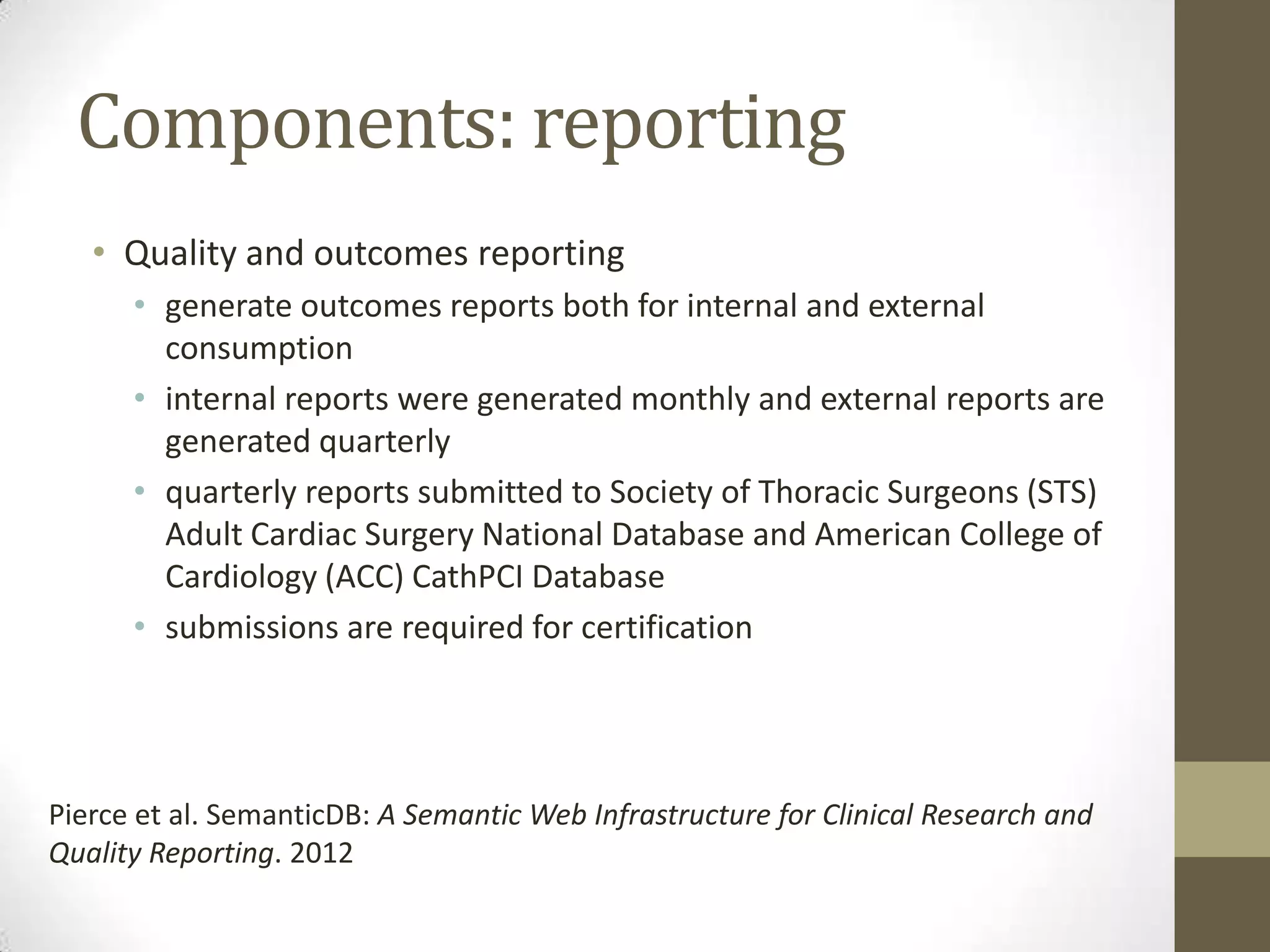 Components: reporting
   • Quality and outcomes reporting
      • generate outcomes reports both for internal and external
        consumption
      • internal reports were generated monthly and external reports are
        generated quarterly
      • quarterly reports submitted to Society of Thoracic Surgeons (STS)
        Adult Cardiac Surgery National Database and American College of
        Cardiology (ACC) CathPCI Database
      • submissions are required for certification




Pierce et al. SemanticDB: A Semantic Web Infrastructure for Clinical Research and
Quality Reporting. 2012
 