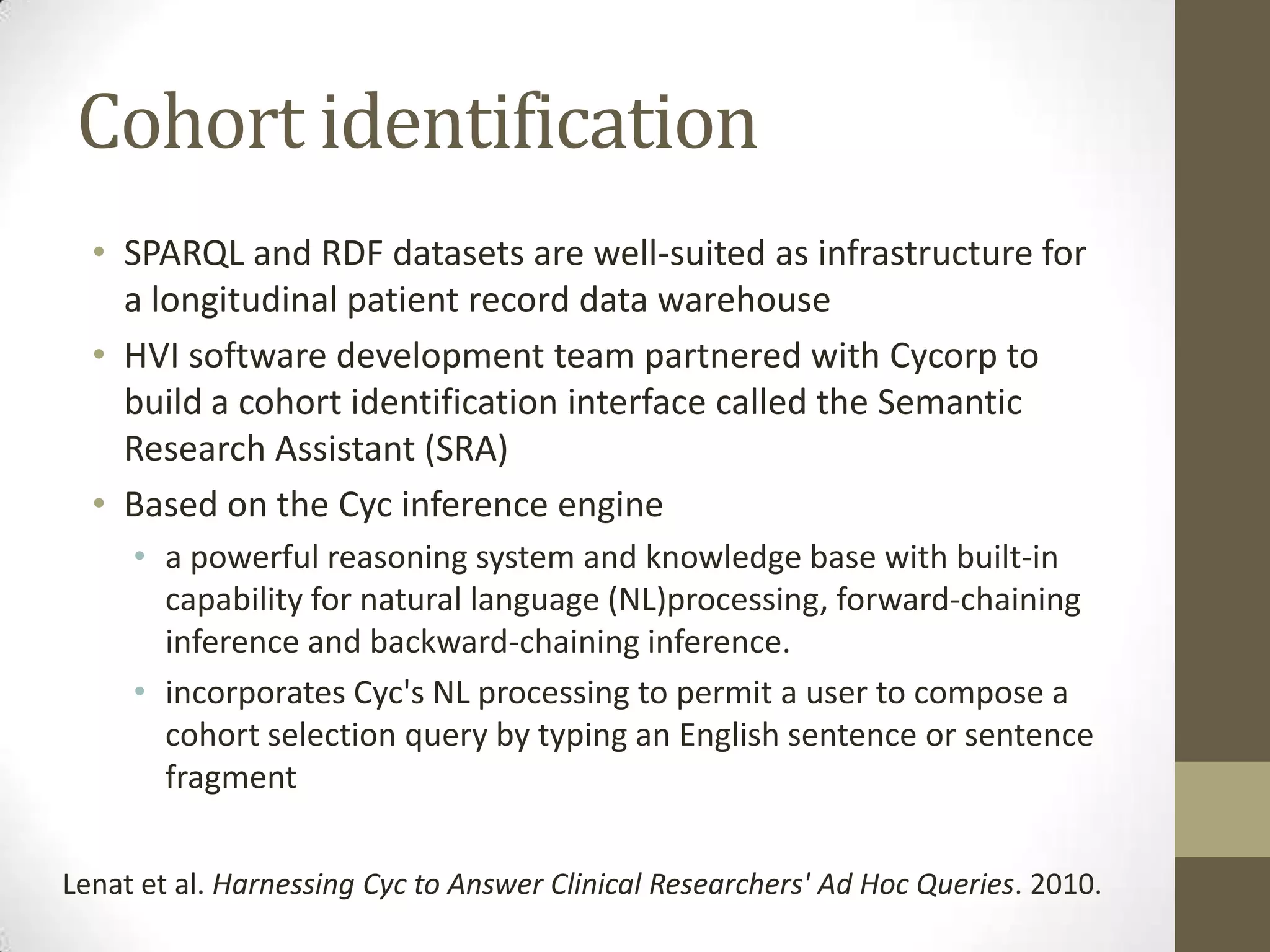 Cohort identification
  • SPARQL and RDF datasets are well-suited as infrastructure for
    a longitudinal patient record data warehouse
  • HVI software development team partnered with Cycorp to
    build a cohort identification interface called the Semantic
    Research Assistant (SRA)
  • Based on the Cyc inference engine
     • a powerful reasoning system and knowledge base with built-in
       capability for natural language (NL)processing, forward-chaining
       inference and backward-chaining inference.
     • incorporates Cyc's NL processing to permit a user to compose a
       cohort selection query by typing an English sentence or sentence
       fragment

Lenat et al. Harnessing Cyc to Answer Clinical Researchers' Ad Hoc Queries. 2010.
 