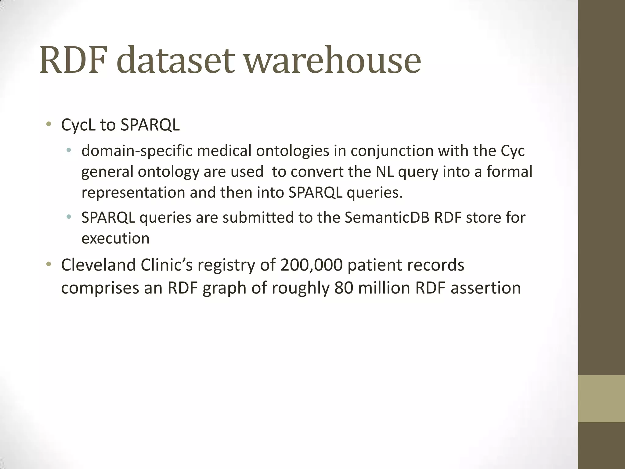 RDF dataset warehouse
• CycL to SPARQL
  • domain-specific medical ontologies in conjunction with the Cyc
    general ontology are used to convert the NL query into a formal
    representation and then into SPARQL queries.
  • SPARQL queries are submitted to the SemanticDB RDF store for
    execution
• Cleveland Clinic’s registry of 200,000 patient records
  comprises an RDF graph of roughly 80 million RDF assertion
 