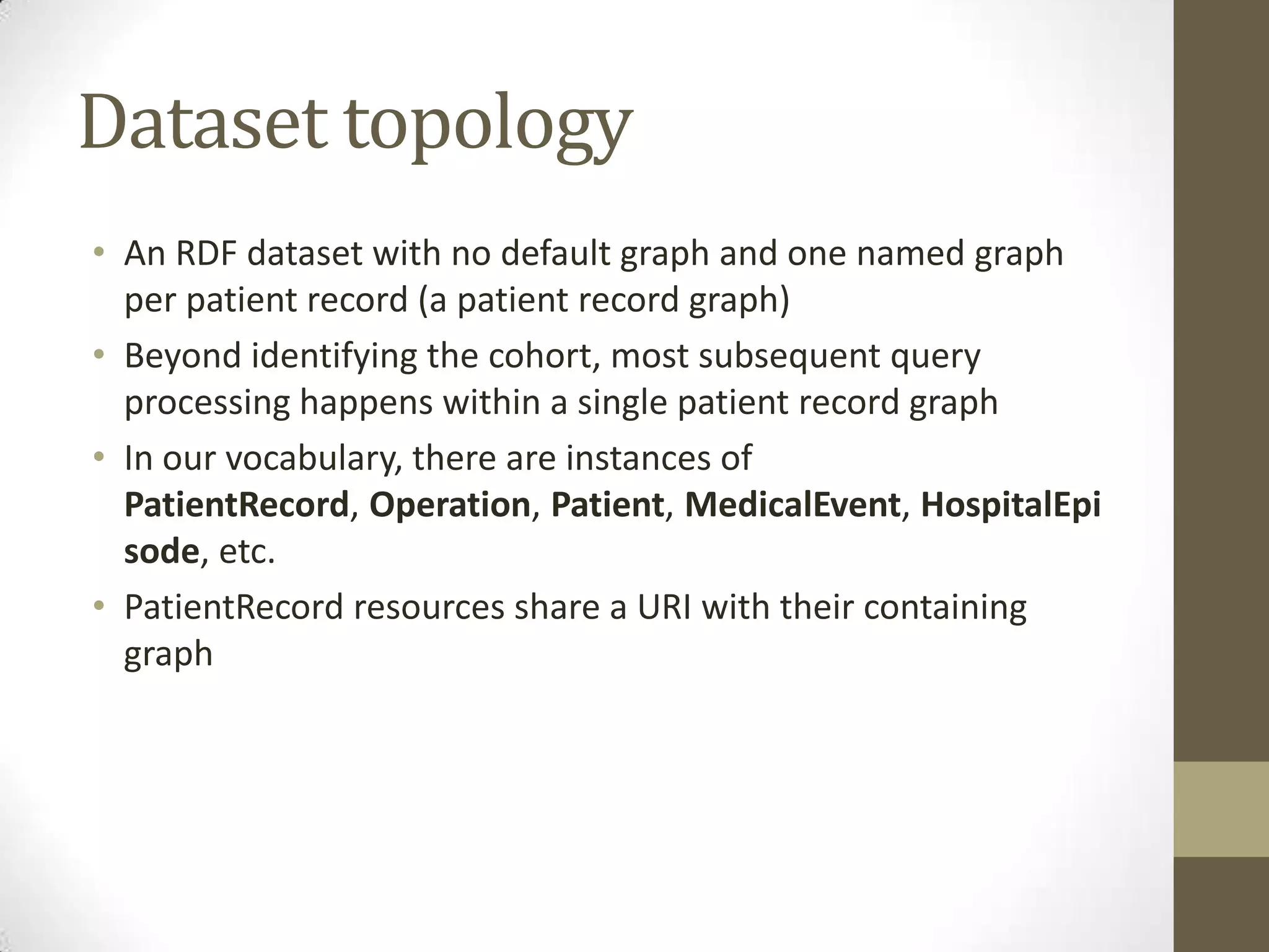 Dataset topology
• An RDF dataset with no default graph and one named graph
  per patient record (a patient record graph)
• Beyond identifying the cohort, most subsequent query
  processing happens within a single patient record graph
• In our vocabulary, there are instances of
  PatientRecord, Operation, Patient, MedicalEvent, HospitalEpi
  sode, etc.
• PatientRecord resources share a URI with their containing
  graph
 