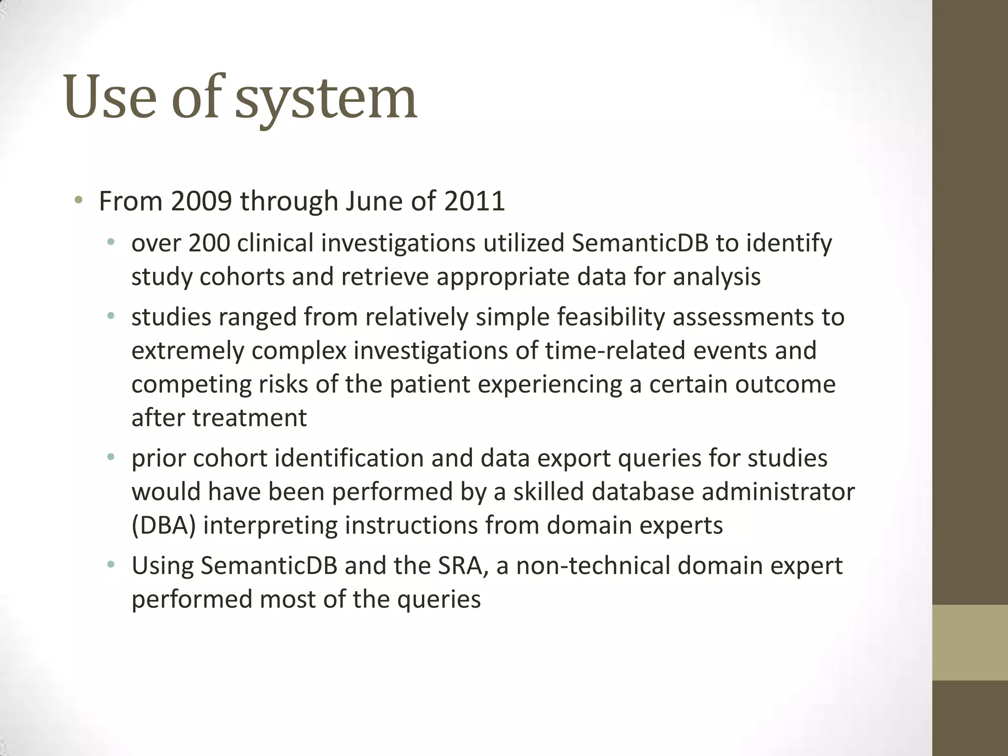 Use of system
• From 2009 through June of 2011
  • over 200 clinical investigations utilized SemanticDB to identify
    study cohorts and retrieve appropriate data for analysis
  • studies ranged from relatively simple feasibility assessments to
    extremely complex investigations of time-related events and
    competing risks of the patient experiencing a certain outcome
    after treatment
  • prior cohort identification and data export queries for studies
    would have been performed by a skilled database administrator
    (DBA) interpreting instructions from domain experts
  • Using SemanticDB and the SRA, a non-technical domain expert
    performed most of the queries
 