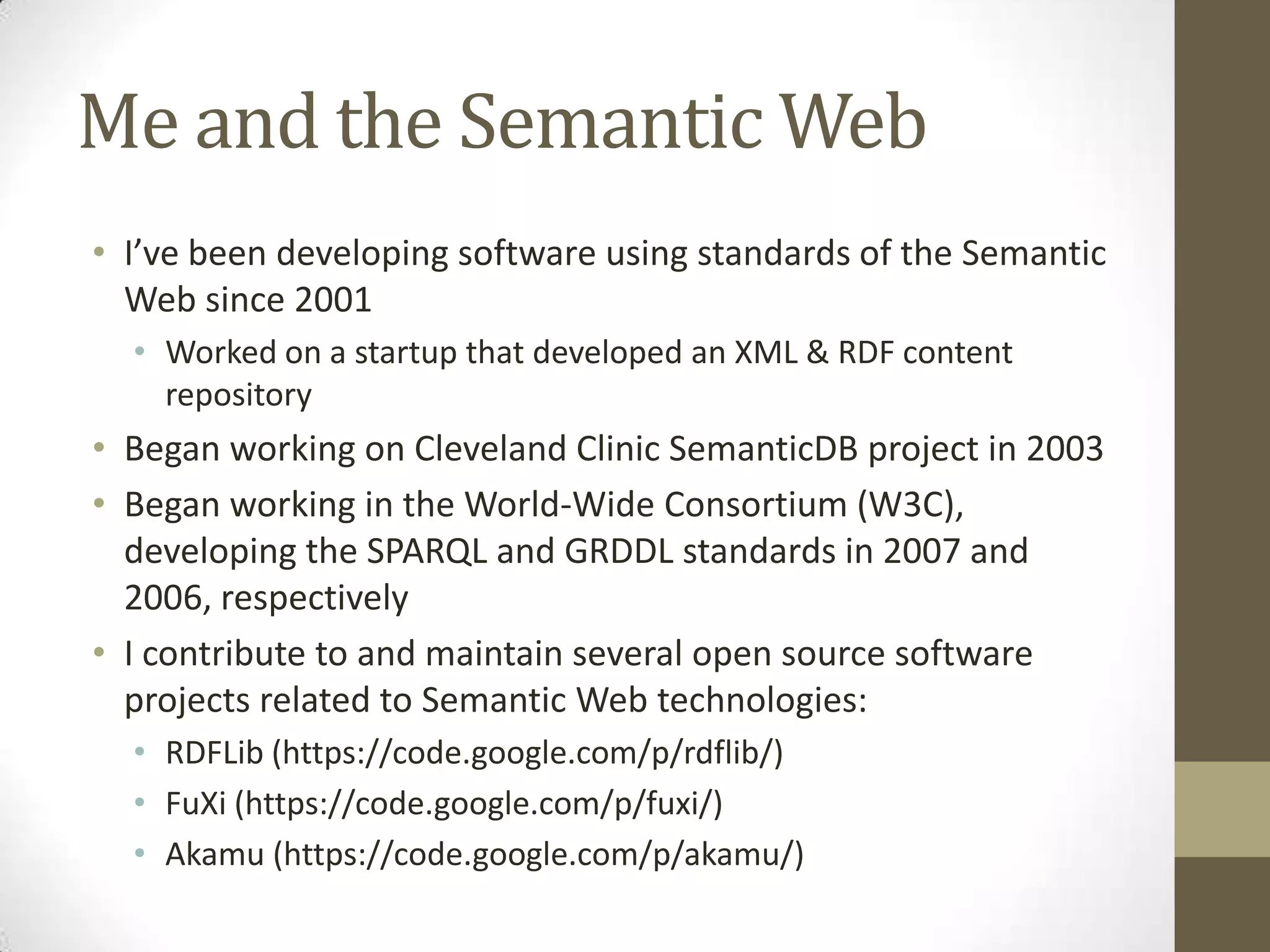Me and the Semantic Web
• I’ve been developing software using standards of the Semantic
  Web since 2001
  • Worked on a startup that developed an XML & RDF content
    repository
• Began working on Cleveland Clinic SemanticDB project in 2003
• Began working in the World-Wide Consortium (W3C),
  developing the SPARQL and GRDDL standards in 2007 and
  2006, respectively
• I contribute to and maintain several open source software
  projects related to Semantic Web technologies:
  • RDFLib (https://code.google.com/p/rdflib/)
  • FuXi (https://code.google.com/p/fuxi/)
  • Akamu (https://code.google.com/p/akamu/)
 