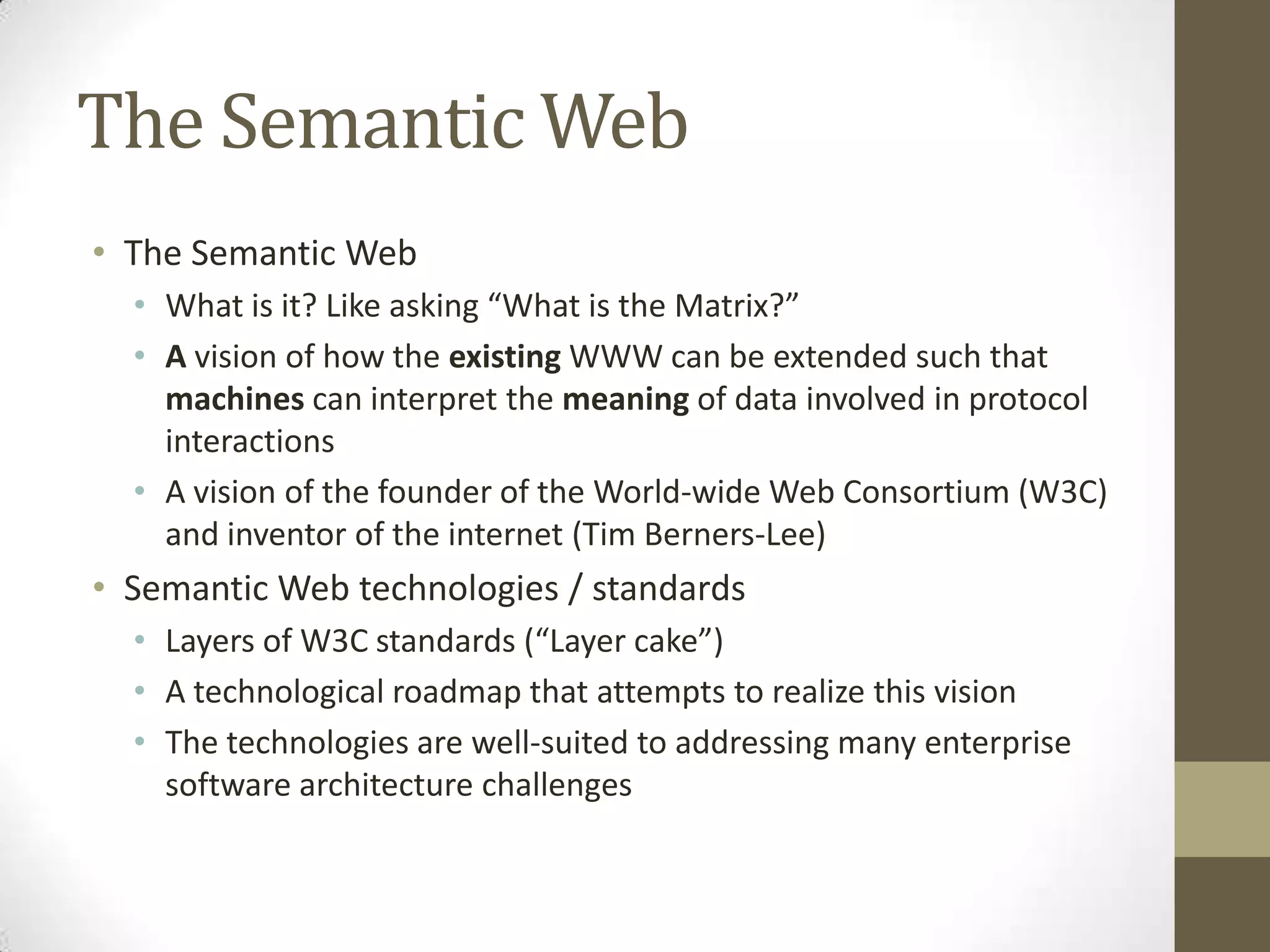 The Semantic Web
• The Semantic Web
  • What is it? Like asking “What is the Matrix?”
  • A vision of how the existing WWW can be extended such that
    machines can interpret the meaning of data involved in protocol
    interactions
  • A vision of the founder of the World-wide Web Consortium (W3C)
    and inventor of the internet (Tim Berners-Lee)
• Semantic Web technologies / standards
  • Layers of W3C standards (“Layer cake”)
  • A technological roadmap that attempts to realize this vision
  • The technologies are well-suited to addressing many enterprise
    software architecture challenges
 