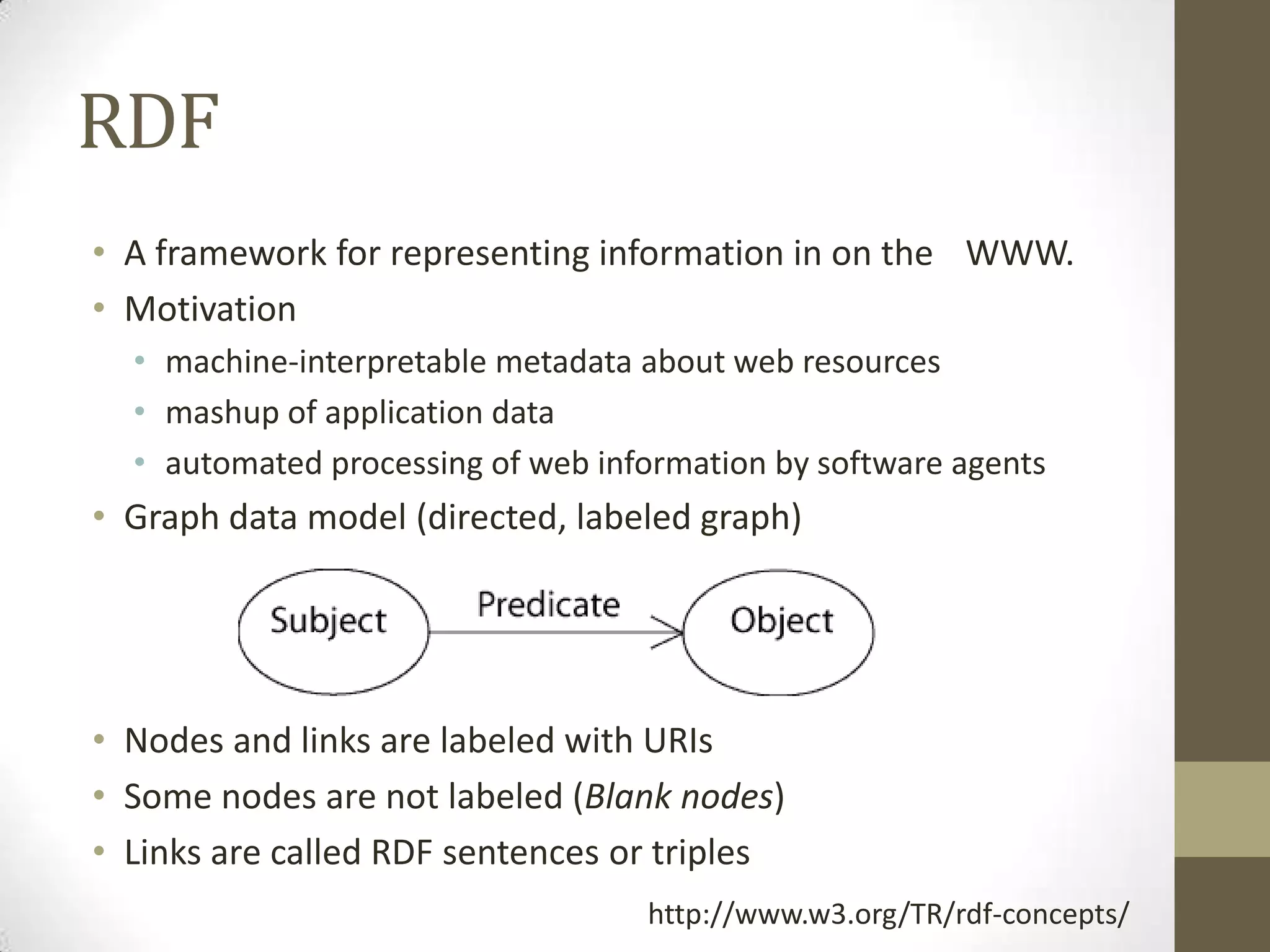 RDF
• A framework for representing information in on the WWW.
• Motivation
  • machine-interpretable metadata about web resources
  • mashup of application data
  • automated processing of web information by software agents
• Graph data model (directed, labeled graph)




• Nodes and links are labeled with URIs
• Some nodes are not labeled (Blank nodes)
• Links are called RDF sentences or triples
                                   http://www.w3.org/TR/rdf-concepts/
 