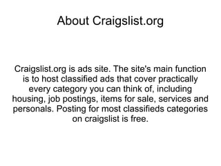 About Craigslist.org


Craigslist.org is ads site. The site's main function
  is to host classified ads that cover practically
    every category you can think of, including
housing, job postings, items for sale, services and
personals. Posting for most classifieds categories
                on craigslist is free.
 