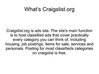 What’s Craigslist.org


Craigslist.org is ads site. The site's main function
  is to host classified ads that cover practically
    every category you can think of, including
housing, job postings, items for sale, services and
personals. Posting for most classifieds categories
                on craigslist is free.
 