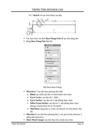 TRUNG TÂM ADVANCE-CAD
TRẦN YẾN GROUP Page 31
Vẽ 1 Sketch với các kích thước sau đây
 Các bạn chọn vào lệnh Base Flange/Tab để tạo biên dạng tấm
 Bảng Base Flang/Tab hiện lên
Hội thoại Base Flange
 Direction 1: Tạo tấm theo phương thứ nhất.
 Blind: tạo chiều dài tấm với kích thước cho trước
 Up to Vertex: tạo tấm tới 1 điểm
 Up to Surface: tạo tấm tới 1 mặt phẳng được chọn
 Offset From Surface: tạo tấm tới 1 mặt phẳng được chọn
nhưng có kích thước hở so với mp đó
 Mid Plane: đùng tấm ra 2 bên của Sketch với kích thước chia
đôi
 Direction 2: tạo tấm theo phương thứ 2, các giá trị trên direction 2
giống như direction 1.
 Sheet Metal Gauges: tạo tấm theo tiêu chuẩn cho trước
 