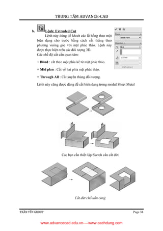 TRUNG TÂM ADVANCE-CAD
TRẦN YẾN GROUP Page 34
b. Lệnh: Extruded Cut
Lệnh này dùng để khoét các lỗ hổng theo một
biên dạng cho trước bằng cách cắt thẳng theo
phương vuông góc với mặt phác thảo. Lệnh này
được thực hiện trên các đối tượng 3D.
Các chế độ cắt cần quan tâm:
+ Blind : cắt theo một phía kể từ mặt phác thảo.
+ Mid plan : Cắt về hai phía mặt phác thảo.
+ Through All : Cắt xuyên thủng đối tượng.
Lệnh này cũng được dùng để cắt biên dạng trong modul Sheet Metal
Các bạn cần thiết lập Sketch cần cắt đứt
Cắt dứt chỗ uốn cong
www.advancecad.edu.vn----www.cachdung.com
 
