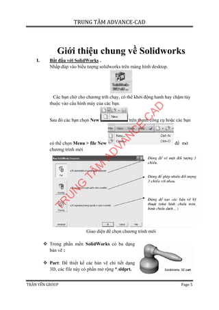 TRUNG TÂM ADVANCE-CAD
TRẦN YẾN GROUP Page 5
Giới thiệu chung về Solidworks
I. Bắt đầu với SolidWorks .
Nhấp đúp vào biểu tượng solidworks trên màng hình desktop.
Các bạn chờ cho chương trìh chạy, có thể khởi động hanh hay chậm tùy
thuộc vào cấu hình máy của các bạn.
Sau đó các bạn chọn New trên thanh công cụ hoặc các bạn
có thể chọn Menu > file New để mở
chương trình mới
Giao diện để chọn chương trình mới
 Trong phần mền SolidWorks có ba dạng
bản vẽ :
 Part: Để thiết kế các bản vẽ chi tiết dạng
3D, các file này có phần mở rộng *.sldprt.
TR
U
N
G
TÂM
AD
VAN
C
E
C
AD
 