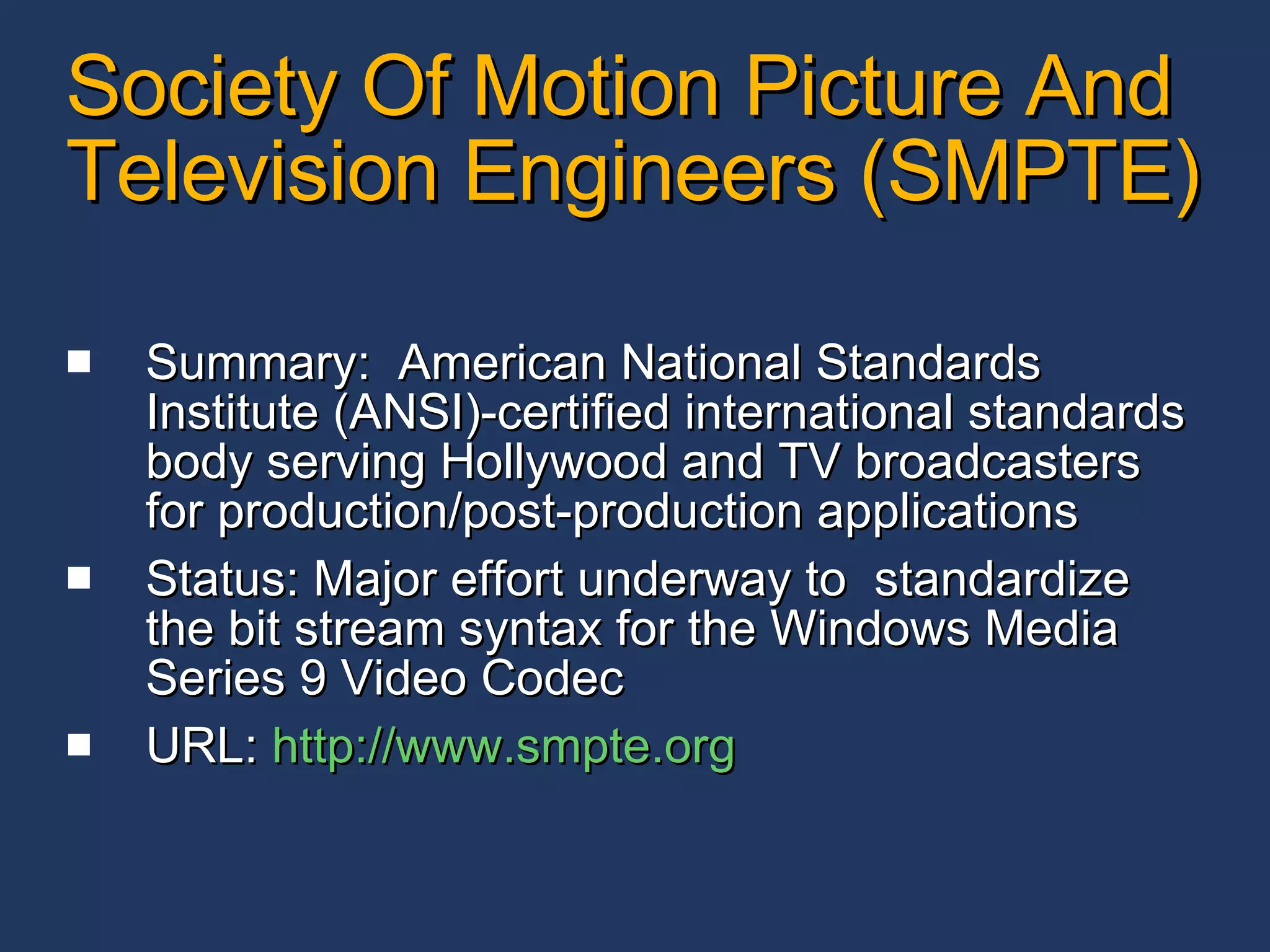 Society Of Motion Picture And Television Engineers (SMPTE) Summary:  American National Standards Institute (ANSI)-certified international standards body serving Hollywood and TV broadcasters for production/post-production applications  Status: Major effort underway to  standardize the bit stream syntax for the Windows Media Series 9 Video Codec URL:  http:// www.smpte.org 