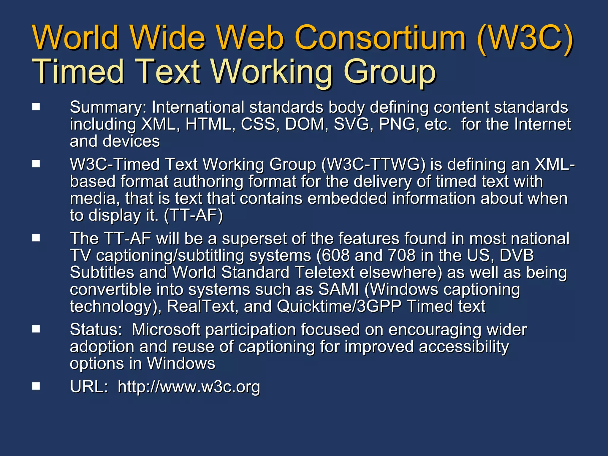 World Wide Web Consortium (W3C) Timed Text Working Group Summary: International standards body defining content standards including XML, HTML, CSS, DOM, SVG, PNG, etc.  for the Internet and devices W3C-Timed Text Working Group (W3C-TTWG) is defining an XML-based format authoring format for the delivery of timed text with media, that is text that contains embedded information about when to display it. (TT-AF) The TT-AF will be a superset of the features found in most national TV captioning/subtitling systems (608 and 708 in the US, DVB Subtitles and World Standard Teletext elsewhere) as well as being convertible into systems such as SAMI (Windows captioning technology), RealText, and Quicktime/3GPP Timed text Status:  Microsoft participation focused on encouraging wider adoption and reuse of captioning for improved accessibility options in Windows URL:  http://www.w3c.org 
