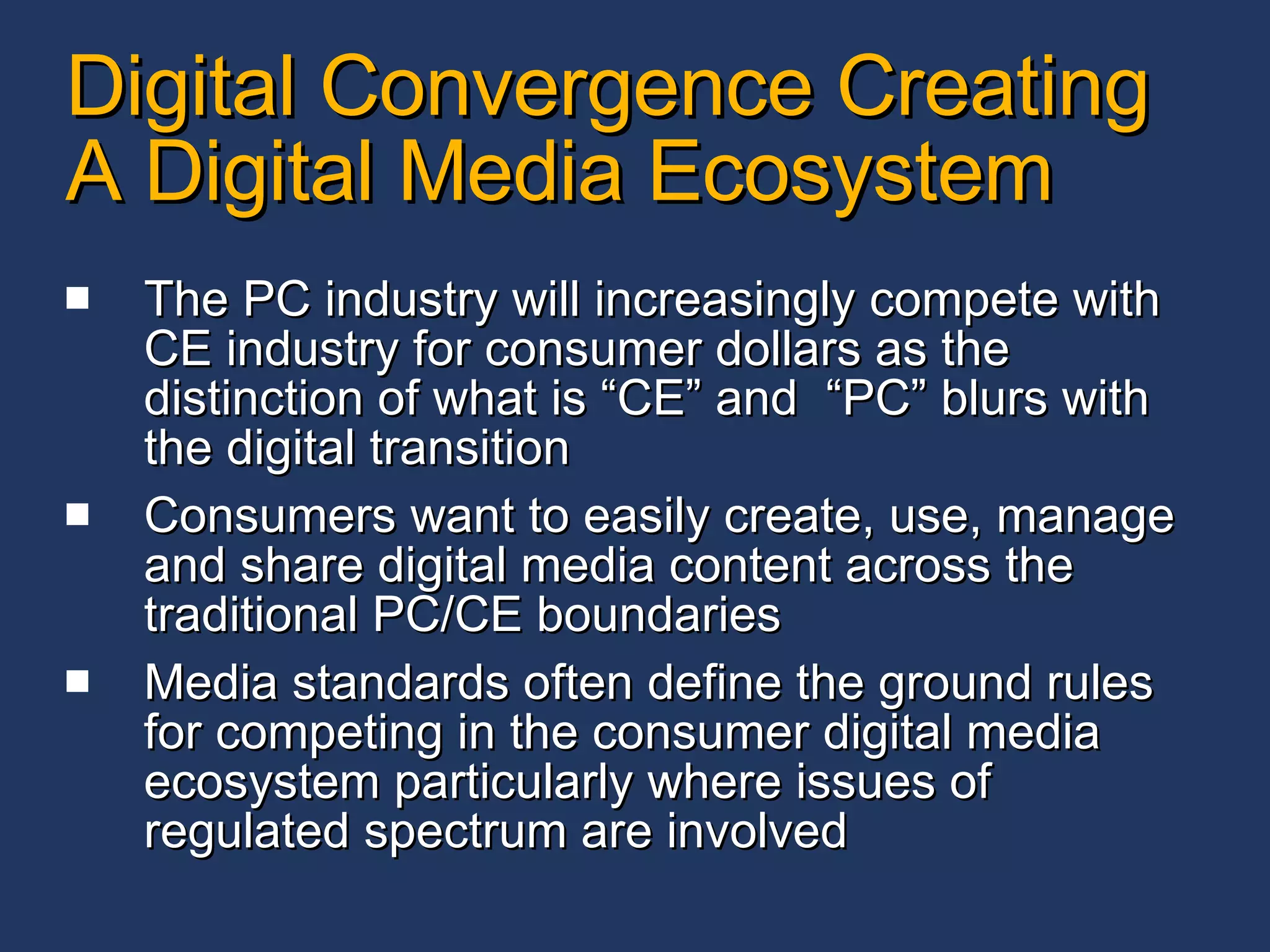 Digital Convergence Creating A Digital Media Ecosystem The PC industry will increasingly compete with CE industry for consumer dollars as the distinction of what is “CE” and  “PC” blurs with the digital transition Consumers want to easily create, use, manage and share digital media content across the traditional PC/CE boundaries Media standards often define the ground rules for competing in the consumer digital media ecosystem particularly where issues of regulated spectrum are involved 