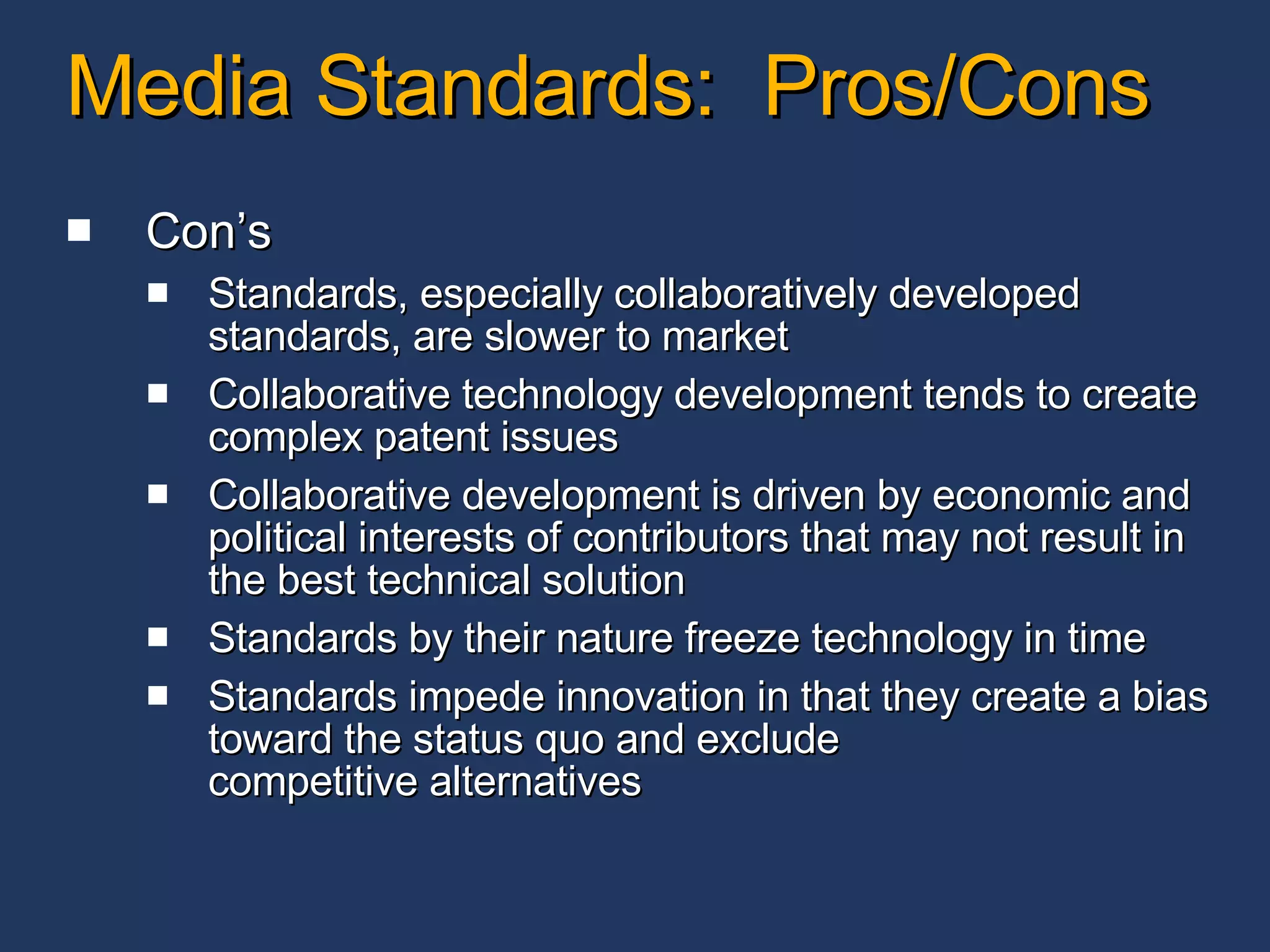 Media Standards:  Pros/Cons Con’s Standards, especially collaboratively developed standards, are slower to market Collaborative technology development tends to create complex patent issues Collaborative development is driven by economic and political interests of contributors that may not result in the best technical solution Standards by their nature freeze technology in time Standards impede innovation in that they create a bias toward the status quo and exclude competitive alternatives 