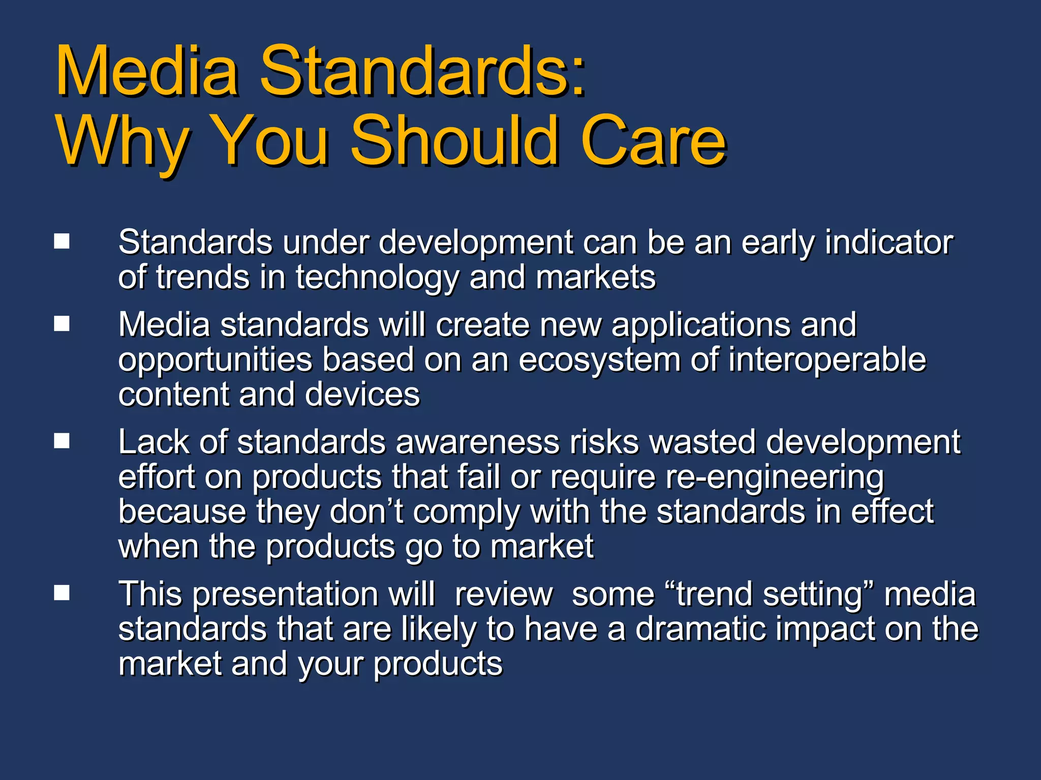 Media Standards:  Why You Should Care Standards under development can be an early indicator of trends in technology and markets Media standards will create new applications and opportunities based on an ecosystem of interoperable content and devices Lack of standards awareness risks wasted development effort on products that fail or require re-engineering because they don’t comply with the standards in effect when the products go to market This presentation will  review  some “trend setting” media standards that are likely to have a dramatic impact on the market and your products 