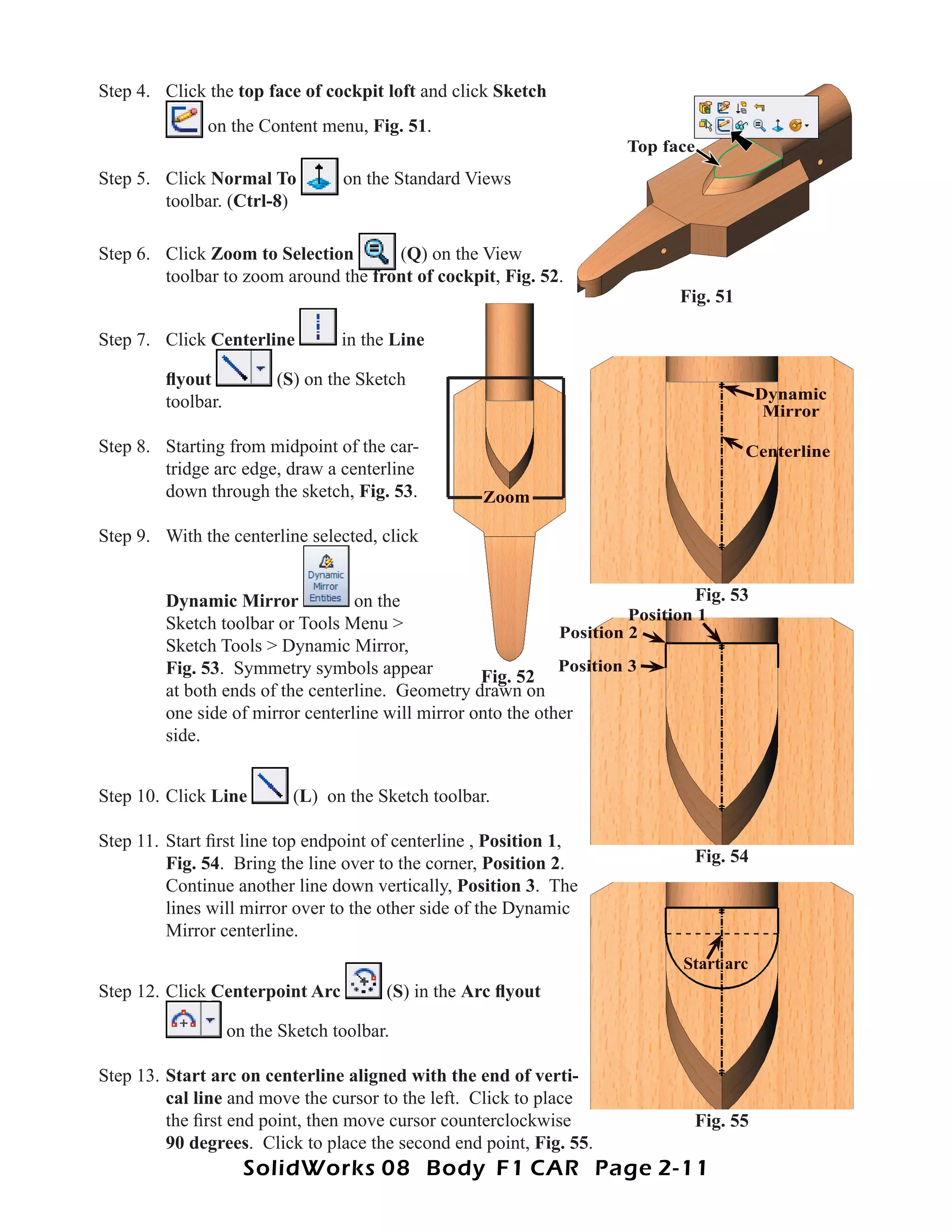 Step 4. Click the top face of cockpit loft and click Sketch
              on the Content menu, Fig. 51.
                                                                      Top face
Step 5. Click Normal To            on the Standard Views
        toolbar. (Ctrl-8)

Step 6. Click Zoom to Selection       (Q) on the View
        toolbar to zoom around the front of cockpit, Fig. 52.
                                            cockpit
                                                                             Fig. 51

Step 7. Click Centerline           in the Line

         ﬂyout            (S) on the Sketch
         toolbar.                                                                         Dynamic
                                                                                           Mirror

Step 8. Starting from midpoint of the car-                                             Centerline
        tridge arc edge, draw a centerline
        down through the sketch, Fig. 53.             Zoom

Step 9. With the centerline selected, click


         Dynamic Mirror            on the                                       Fig. 53
                                                                        Position 1
         Sketch toolbar or Tools Menu >                        Position 2
         Sketch Tools > Dynamic Mirror,
         Fig. 53. Symmetry symbols appear                      Position 3
                                                    Fig. 52
         at both ends of the centerline. Geometry drawn on
         one side of mirror centerline will mirror onto the other
         side.


Step 10. Click Line          (L) on the Sketch toolbar.

Step 11. Start ﬁrst line top endpoint of centerline , Position 1,
         Fig. 54. Bring the line over to the corner, Position 2.               Fig. 54
         Continue another line down vertically, Position 3. The
         lines will mirror over to the other side of the Dynamic
         Mirror centerline.
                                                                              Start arc
Step 12. Click Centerpoint Arc           (S) in the Arc ﬂyout

                    on the Sketch toolbar.

Step 13. Start arc on centerline aligned with the end of verti-
         cal line and move the cursor to the left. Click to place
         the ﬁrst end point, then move cursor counterclockwise                 Fig. 55
         90 degrees. Click to place the second end point, Fig. 55.
                      SolidWorks 08 Body F1 CAR Page 2-11
 
