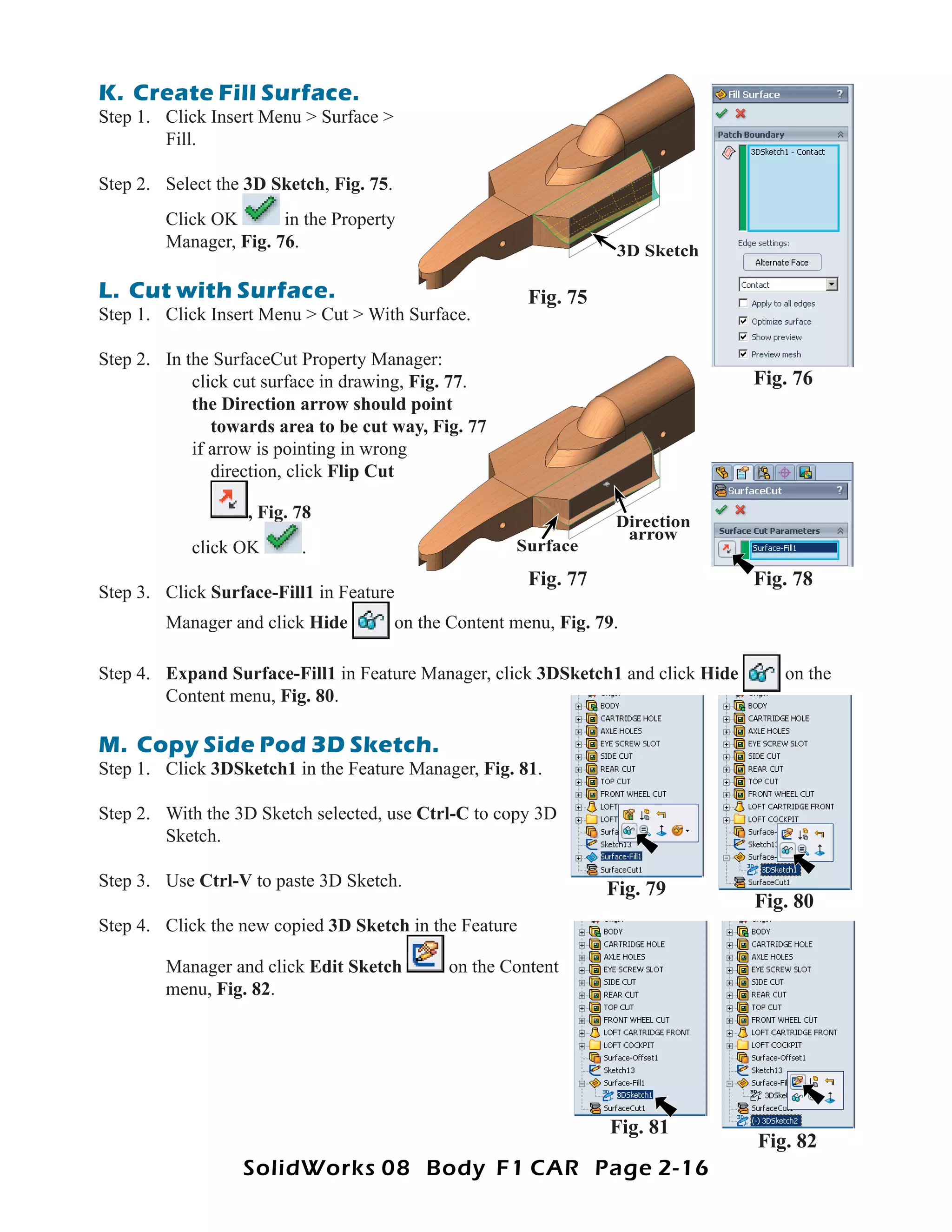 K. Create Fill Surface.
Step 1. Click Insert Menu > Surface >
        Fill.

Step 2. Select the 3D Sketch, Fig. 75.
        Click OK       in the Property
        Manager, Fig. 76.                                            3D Sketch

L. Cut with Surface.                                      Fig. 75
Step 1. Click Insert Menu > Cut > With Surface.

Step 2. In the SurfaceCut Property Manager:
            click cut surface in drawing, Fig. 77
                                               77.                                Fig. 76
            the Direction arrow should point
               towards area to be cut way, Fig. 77
            if arrow is pointing in wrong
               direction, click Flip Cut

                   , Fig. 78                                         Direction
                                                                      arrow
            click OK      .                             Surface
                                                          Fig. 77                 Fig. 78
Step 3. Click Surface-Fill1 in Feature
        Manager and click Hide           on the Content menu, Fig. 79.

Step 4. Expand Surface-Fill1 in Feature Manager, click 3DSketch1 and click Hide      on the
        Content menu, Fig. 80.

M. Copy Side Pod 3D Sketch.
Step 1. Click 3DSketch1 in the Feature Manager, Fig. 81.

Step 2. With the 3D Sketch selected, use Ctrl-C to copy 3D
        Sketch.

Step 3. Use Ctrl-V to paste 3D Sketch.                              Fig. 79
                                                                                  Fig. 80
Step 4. Click the new copied 3D Sketch in the Feature

        Manager and click Edit Sketch           on the Content
        menu, Fig. 82.




                                                                    Fig. 81
                                                                                  Fig. 82
                  SolidWorks 08 Body F1 CAR Page 2-16
 