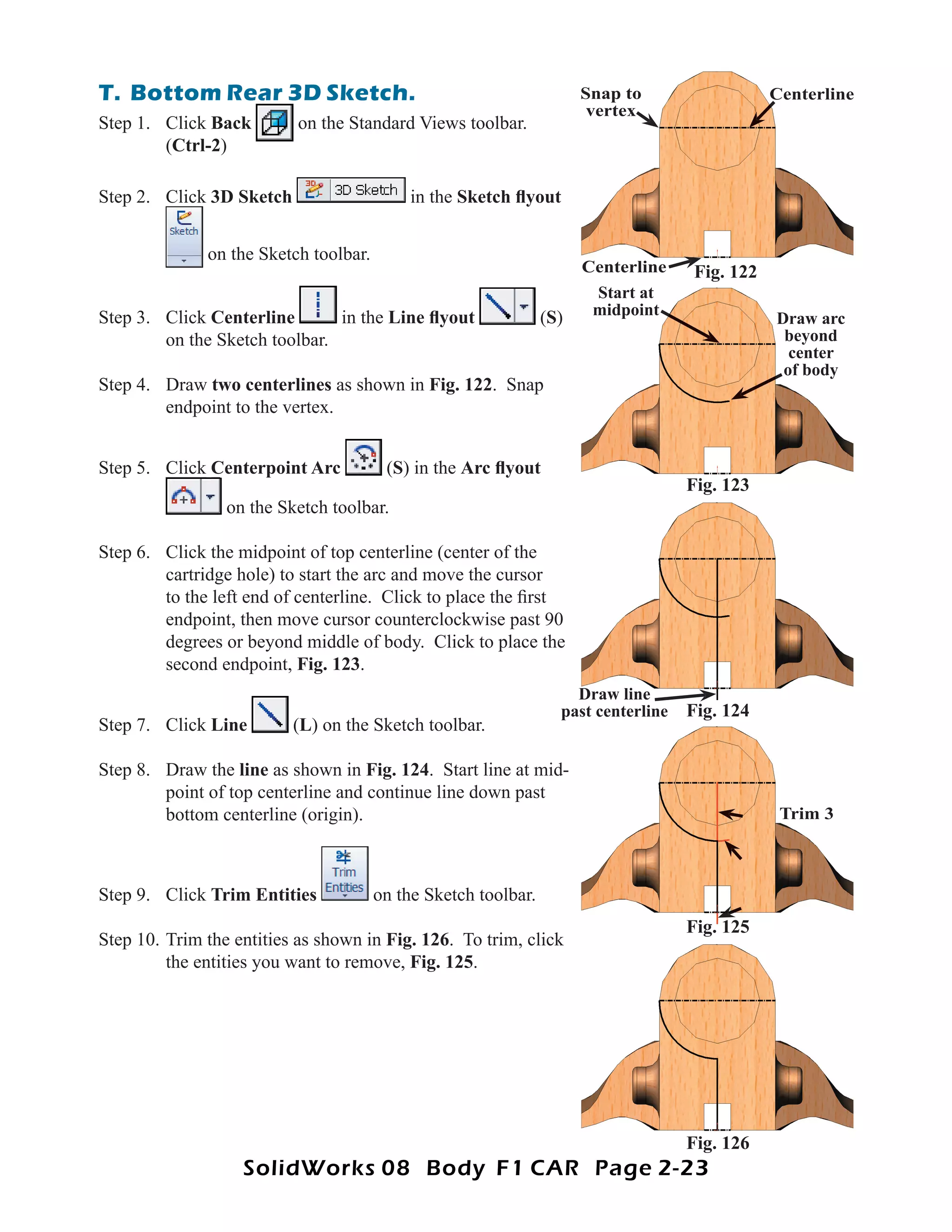 T. Bottom Rear 3D Sketch.                                             Snap to                  Centerline
                                                                       vertex
Step 1. Click Back         on the Standard Views toolbar.
        (Ctrl-2)

Step 2. Click 3D Sketch                     in the Sketch ﬂyout


              on the Sketch toolbar.
                                                                      Centerline    Fig. 122
                                                                       Start at
Step 3. Click Centerline       in the Line ﬂyout                (S)    midpoint
                                                                                               Draw arc
        on the Sketch toolbar.                                                                  beyond
                                                                                                 center
                                                                                                of body
Step 4. Draw two centerlines as shown in Fig. 122. Snap
        endpoint to the vertex.


Step 5. Click Centerpoint Arc           (S) in the Arc ﬂyout
                                                                                    Fig. 123
                 on the Sketch toolbar.

Step 6. Click the midpoint of top centerline (center of the
        cartridge hole) to start the arc and move the cursor
        to the left end of centerline. Click to place the ﬁrst
        endpoint, then move cursor counterclockwise past 90
        degrees or beyond middle of body. Click to place the
        second endpoint, Fig. 123.
                                                                    Draw line
                                                                  past centerline   Fig. 124
Step 7. Click Line        (L) on the Sketch toolbar.

Step 8. Draw the line as shown in Fig. 124. Start line at mid-
        point of top centerline and continue line down past
        bottom centerline (origin).                                                             Trim 3



Step 9. Click Trim Entities            on the Sketch toolbar.
                                                                                    Fig. 125
Step 10. Trim the entities as shown in Fig. 126. To trim, click
         the entities you want to remove, Fig. 125.




                                                                                    Fig. 126
                   SolidWorks 08 Body F1 CAR Page 2-23
 