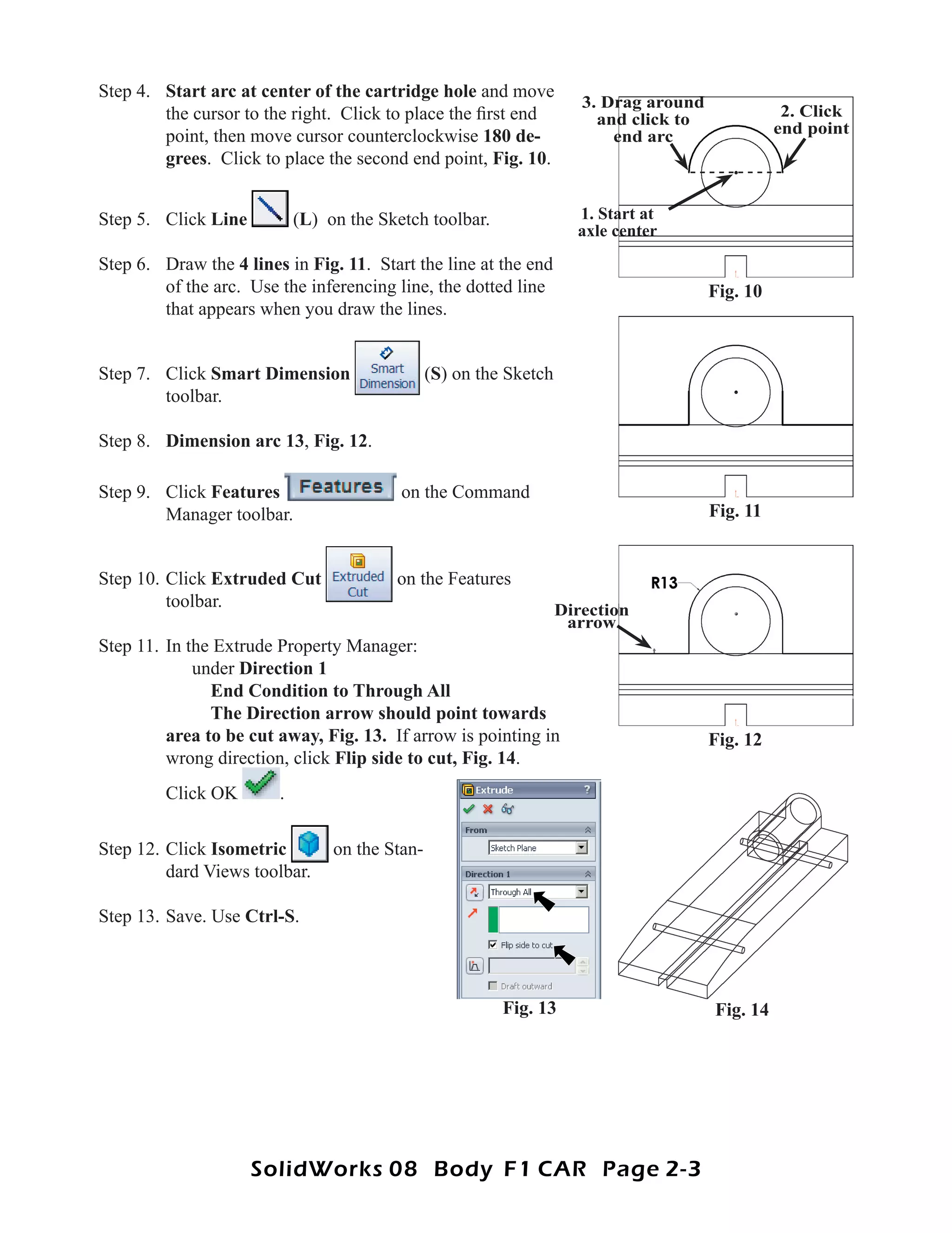 Step 4. Start arc at center of the cartridge hole and move
                                                                       3. Drag around
        the cursor to the right. Click to place the ﬁrst end             and click to              2. Click
        point, then move cursor counterclockwise 180 de-                   end arc                end point
        grees. Click to place the second end point, Fig. 10.


Step 5. Click Line          (L) on the Sketch toolbar.                1. Start at
                                                                      axle center
Step 6. Draw the 4 lines in Fig. 11. Start the line at the end
        of the arc. Use the inferencing line, the dotted line                           Fig. 10
        that appears when you draw the lines.


Step 7. Click Smart Dimension                   (S) on the Sketch
        toolbar.

Step 8. Dimension arc 13, Fig. 12.

Step 9. Click Features                    on the Command
        Manager toolbar.                                                                Fig. 11


Step 10. Click Extruded Cut              on the Features
         toolbar.                                                   Direction
                                                                     arrow
Step 11. In the Extrude Property Manager:
             under Direction 1
               End Condition to Through All
               The Direction arrow should point towards
         area to be cut away, Fig. 13. If arrow is pointing in                          Fig. 12
         wrong direction, click Flip side to cut, Fig. 14.
         Click OK       .

Step 12. Click Isometric         on the Stan-
         dard Views toolbar.

Step 13. Save. Use Ctrl-S.



                                                          Fig. 13                       Fig. 14




                     SolidWorks 08 Body F1 CAR Page 2-3
 