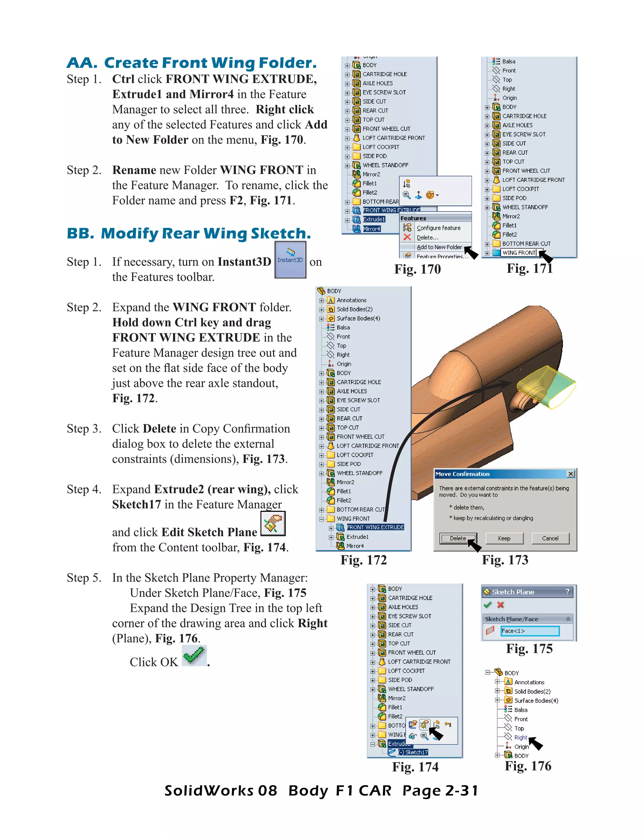AA. Create Front Wing Folder.
Step 1. Ctrl click FRONT WING EXTRUDE,
        Extrude1 and Mirror4 in the Feature
        Manager to select all three. Right click
        any of the selected Features and click Add
        to New Folder on the menu, Fig. 170.

Step 2. Rename new Folder WING FRONT in
        the Feature Manager. To rename, click the
        Folder name and press F2, Fig. 171.

BB. Modify Rear Wing Sketch.
Step 1. If necessary, turn on Instant3D        on
                                                                Fig. 170       Fig. 171
        the Features toolbar.

Step 2. Expand the WING FRONT folder.
        Hold down Ctrl key and drag
        FRONT WING EXTRUDE in the
        Feature Manager design tree out and
        set on the ﬂat side face of the body
        just above the rear axle standout,
        Fig. 172.

Step 3. Click Delete in Copy Conﬁrmation
        dialog box to delete the external
        constraints (dimensions), Fig. 173.

Step 4. Expand Extrude2 (rear wing), click
        Sketch17 in the Feature Manager

        and click Edit Sketch Plane
        from the Content toolbar, Fig. 174.
                                                     Fig. 172              Fig. 173
Step 5. In the Sketch Plane Property Manager:
            Under Sketch Plane/Face, Fig. 175
            Expand the Design Tree in the top left
        corner of the drawing area and click Right
        (Plane), Fig. 176.
                      176
                                                                               Fig. 175
            Click OK      .




                                                                Fig. 174      Fig. 176
                  SolidWorks 08 Body F1 CAR Page 2-31
 