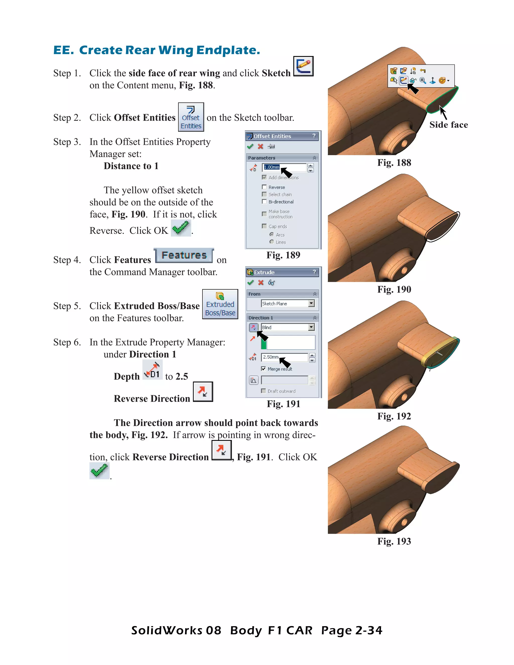 EE. Create Rear Wing Endplate.
Step 1. Click the side face of rear wing and click Sketch
        on the Content menu, Fig. 188.


Step 2. Click Offset Entities            on the Sketch toolbar.
                                                                                 Side face
Step 3. In the Offset Entities Property
        Manager set:
            Distance to 1                                             Fig. 188

           The yellow offset sketch
        should be on the outside of the
        face, Fig. 190. If it is not, click
        Reverse. Click OK            .

Step 4. Click Features              on                 Fig. 189
        the Command Manager toolbar.
                                                                      Fig. 190
Step 5. Click Extruded Boss/Base
        on the Features toolbar.

Step 6. In the Extrude Property Manager:
            under Direction 1

                 Depth      to 2.5

                 Reverse Direction
                                                        Fig. 191
                                                                      Fig. 192
              The Direction arrow should point back towards
        the body, Fig. 192. If arrow is pointing in wrong direc-

        tion, click Reverse Direction          , Fig. 191. Click OK
             .




                                                                      Fig. 193




                    SolidWorks 08 Body F1 CAR Page 2-34
 