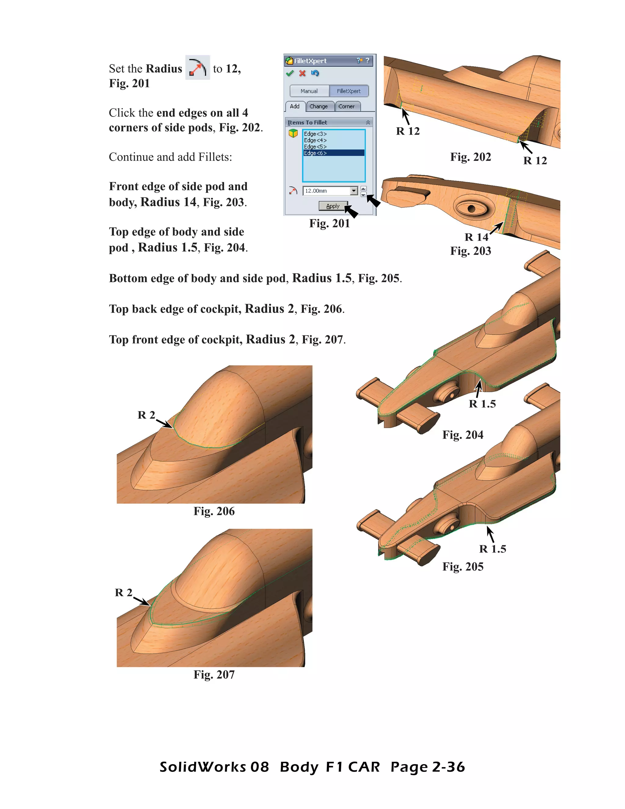 Set the Radius       to 12,
Fig. 201

Click the end edges on all 4
corners of side pods, Fig. 202.                      R 12

Continue and add Fillets:                                    Fig. 202      R 12

Front edge of side pod and
body, Radius 14, Fig. 203.
                                      Fig. 201
Top edge of body and side                                       R 14
pod , Radius 1.5, Fig. 204.                                  Fig. 203

Bottom edge of body and side pod, Radius 1.5, Fig. 205.

Top back edge of cockpit, Radius 2, Fig. 206.

Top front edge of cockpit, Radius 2, Fig. 207.




                                                                 R 1.5
      R2
                                                            Fig. 204




                 Fig. 206


                                                                   R 1.5
                                                            Fig. 205

 R2




                 Fig. 207




           SolidWorks 08 Body F1 CAR Page 2-36
 