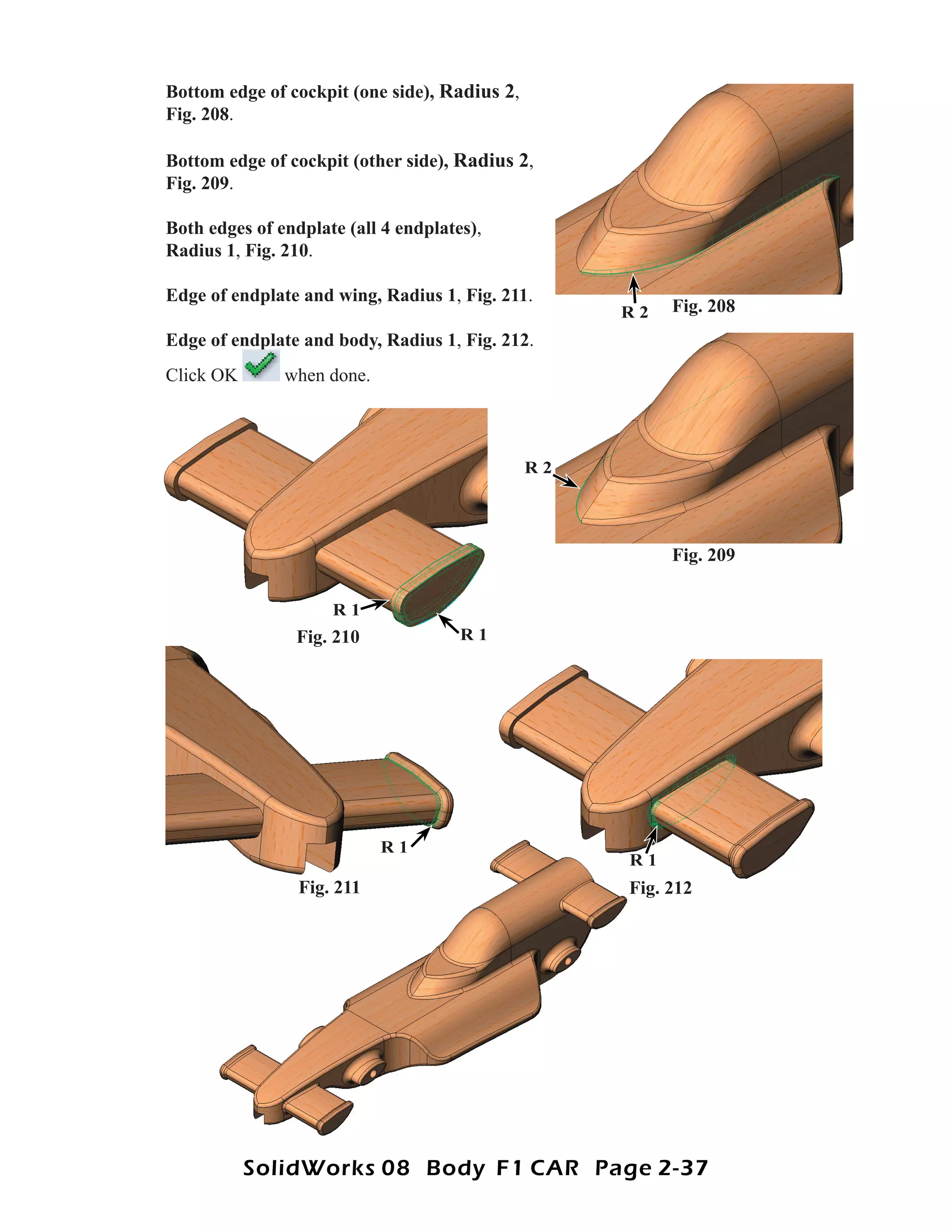Bottom edge of cockpit (one side), Radius 2,
Fig. 208.

Bottom edge of cockpit (other side), Radius 2,
Fig. 209.

Both edges of endplate (all 4 endplates),
Radius 1, Fig. 210.

Edge of endplate and wing, Radius 1, Fig. 211.
                                                    R2   Fig. 208
Edge of endplate and body, Radius 1, Fig. 212.
                                  1
Click OK       when done.



                                               R2




                                                         Fig. 209

                     R1
                Fig. 210              R1




                            R1
                                                    R1
                 Fig. 211                           Fig. 212




           SolidWorks 08 Body F1 CAR Page 2-37
 