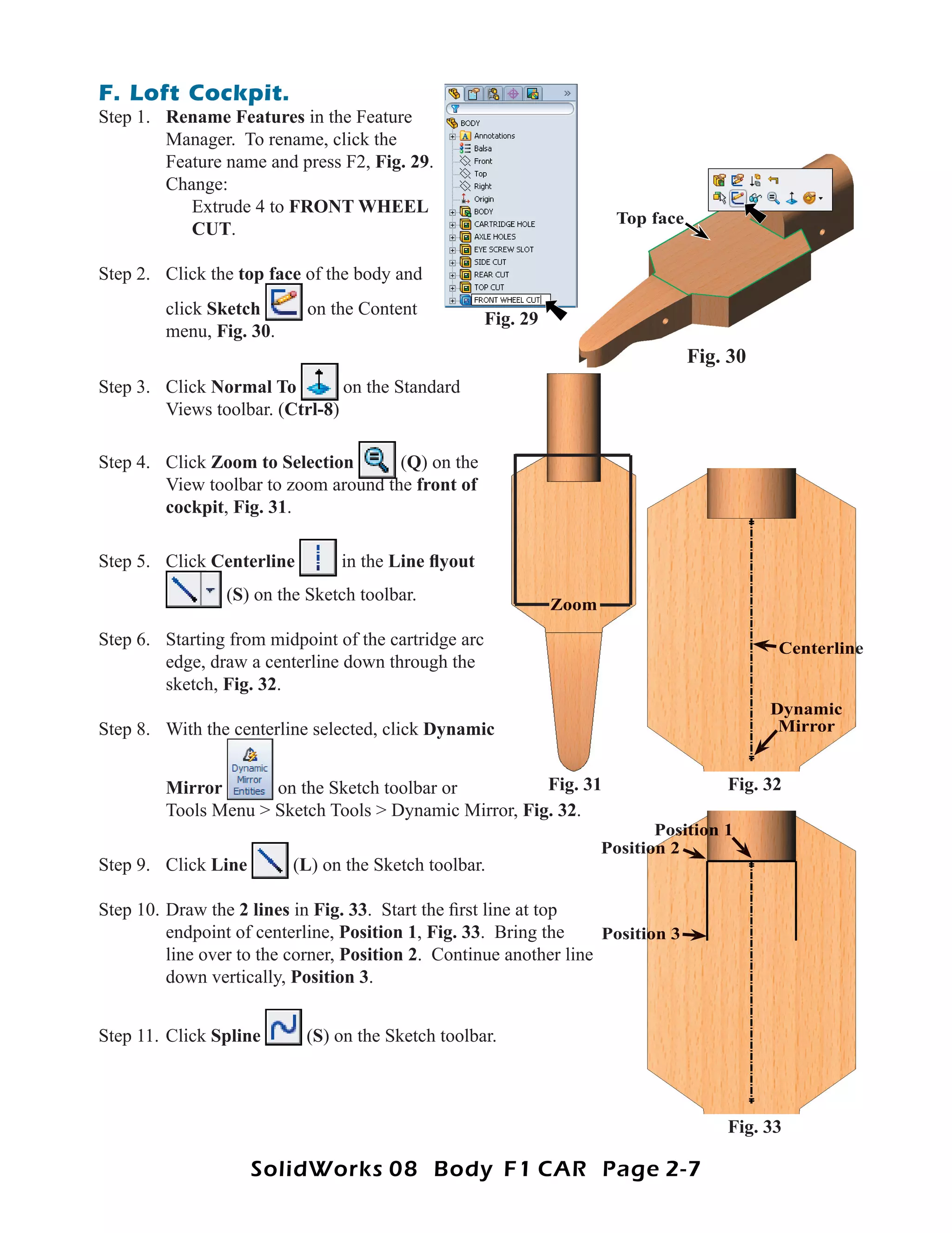 F. Loft Cockpit.
Step 1. Rename Features in the Feature
        Manager. To rename, click the
        Feature name and press F2, Fig. 29.
        Change:
           Extrude 4 to FRONT WHEEL
                                                                        Top face
           CUT.

Step 2. Click the top face of the body and
         click Sketch       on the Content
                                                      Fig. 29
         menu, Fig. 30.
                                                                                   Fig. 30
Step 3. Click Normal To         on the Standard
        Views toolbar. (Ctrl-8)

Step 4. Click Zoom to Selection       (Q) on the
        View toolbar to zoom around the front of
        cockpit, Fig. 31.

Step 5. Click Centerline        in the Line ﬂyout
                 (S) on the Sketch toolbar.
                                                                Zoom

Step 6. Starting from midpoint of the cartridge arc                                          Centerline
        edge, draw a centerline down through the
        sketch, Fig. 32.
                                                                                             Dynamic
Step 8. With the centerline selected, click Dynamic                                           Mirror


         Mirror       on the Sketch toolbar or          Fig. 31                        Fig. 32
         Tools Menu > Sketch Tools > Dynamic Mirror, Fig. 32.
                                                                              Position 1
                                                                       Position 2
Step 9. Click Line        (L) on the Sketch toolbar.

Step 10. Draw the 2 lines in Fig. 33. Start the ﬁrst line at top
         endpoint of centerline, Position 1, Fig. 33. Bring the     Position 3
         line over to the corner, Position 2. Continue another line
         down vertically, Position 3.


Step 11. Click Spline      (S) on the Sketch toolbar.



                                                                                       Fig. 33

                     SolidWorks 08 Body F1 CAR Page 2-7
 