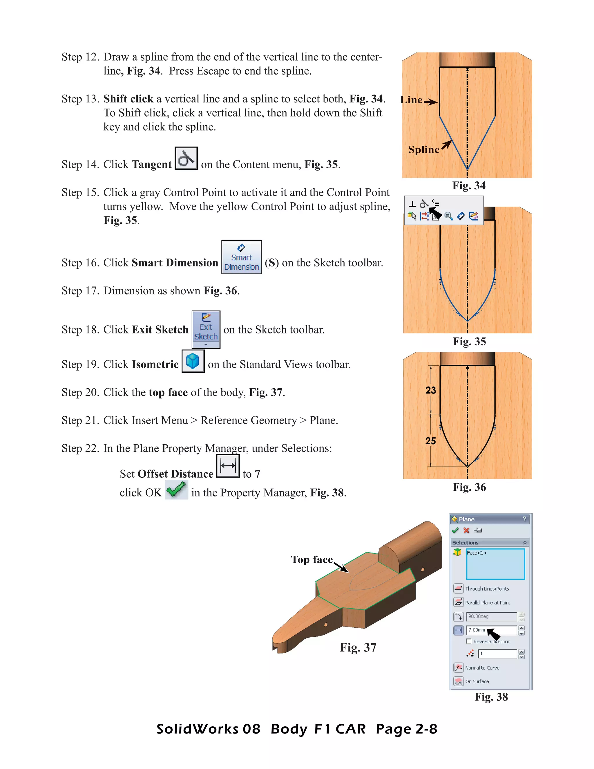 Step 12. Draw a spline from the end of the vertical line to the center-
         line, Fig. 34. Press Escape to end the spline.

Step 13. Shift click a vertical line and a spline to select both, Fig. 34.   Line
         To Shift click, click a vertical line, then hold down the Shift
         key and click the spline.
                                                                              Spline
Step 14. Click Tangent         on the Content menu, Fig. 35.
                                                                                       Fig. 34
Step 15. Click a gray Control Point to activate it and the Control Point
         turns yellow. Move the yellow Control Point to adjust spline,
         Fig. 35.


Step 16. Click Smart Dimension                  (S) on the Sketch toolbar.

Step 17. Dimension as shown Fig. 36.


Step 18. Click Exit Sketch          on the Sketch toolbar.
                                                                                       Fig. 35
Step 19. Click Isometric         on the Standard Views toolbar.

Step 20. Click the top face of the body, Fig. 37.

Step 21. Click Insert Menu > Reference Geometry > Plane.

Step 22. In the Plane Property Manager, under Selections:

             Set Offset Distance         to 7
             click OK        in the Property Manager, Fig. 38.                         Fig. 36




                                                     Top face




                                                                Fig. 37


                                                                                           Fig. 38

                     SolidWorks 08 Body F1 CAR Page 2-8
 