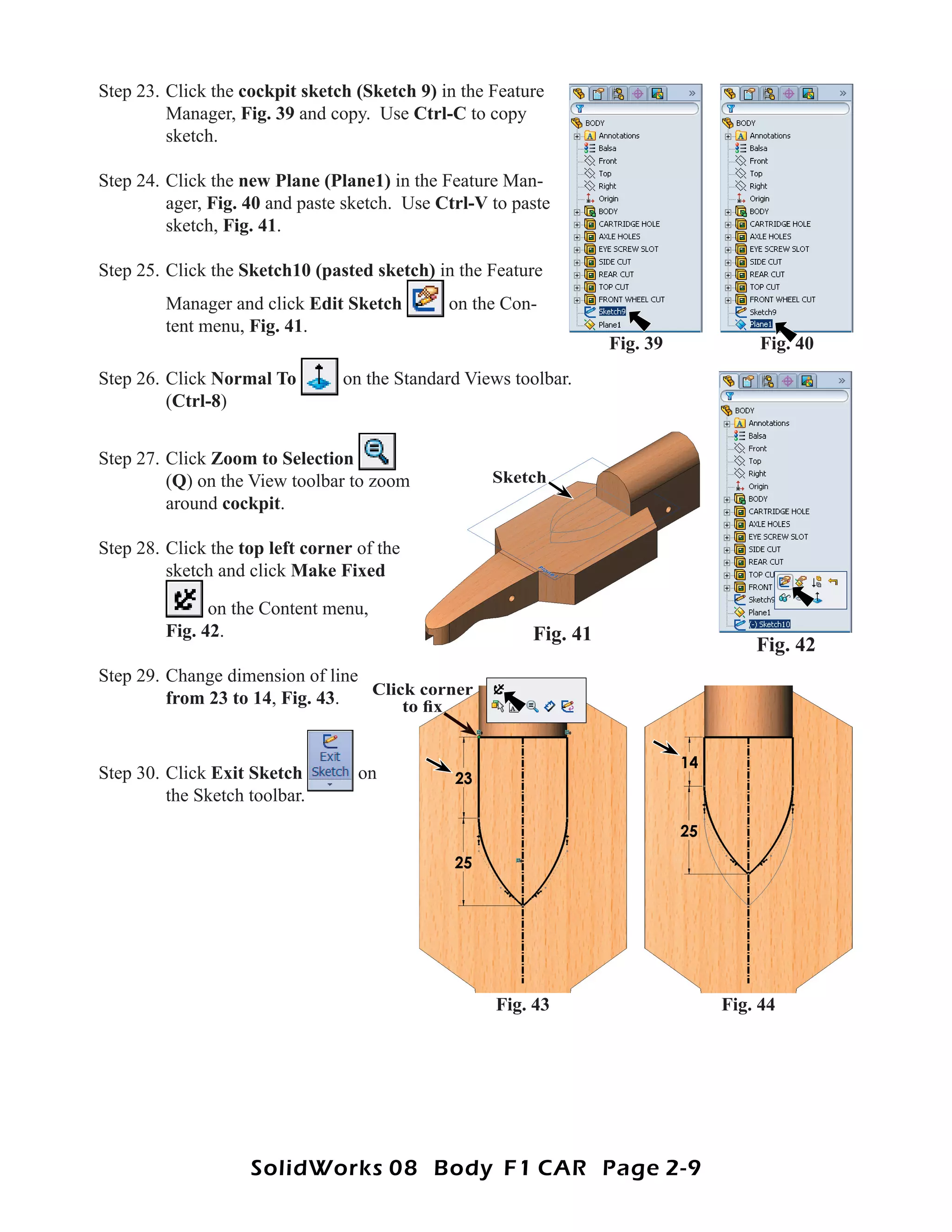 Step 23. Click the cockpit sketch (Sketch 9) in the Feature
         Manager, Fig. 39 and copy. Use Ctrl-C to copy
         sketch.

Step 24. Click the new Plane (Plane1) in the Feature Man-
         ager, Fig. 40 and paste sketch. Use Ctrl-V to paste
         sketch, Fig. 41.

Step 25. Click the Sketch10 (pasted sketch) in the Feature
         Manager and click Edit Sketch        on the Con-
         tent menu, Fig. 41.
                                                                   Fig. 39        Fig. 40
Step 26. Click Normal To         on the Standard Views toolbar.
         (Ctrl-8)


Step 27. Click Zoom to Selection
         (Q) on the View toolbar to zoom            Sketch
         around cockpit.

Step 28. Click the top left corner of the
         sketch and click Make Fixed

               on the Content menu,
         Fig. 42.                                        Fig. 41
                                                                                 Fig. 42
Step 29. Change dimension of line
                                  Click corner
         from 23 to 14, Fig. 43.      to ﬁx


Step 30. Click Exit Sketch         on
         the Sketch toolbar.




                                                     Fig. 43                 Fig. 44




                    SolidWorks 08 Body F1 CAR Page 2-9
 