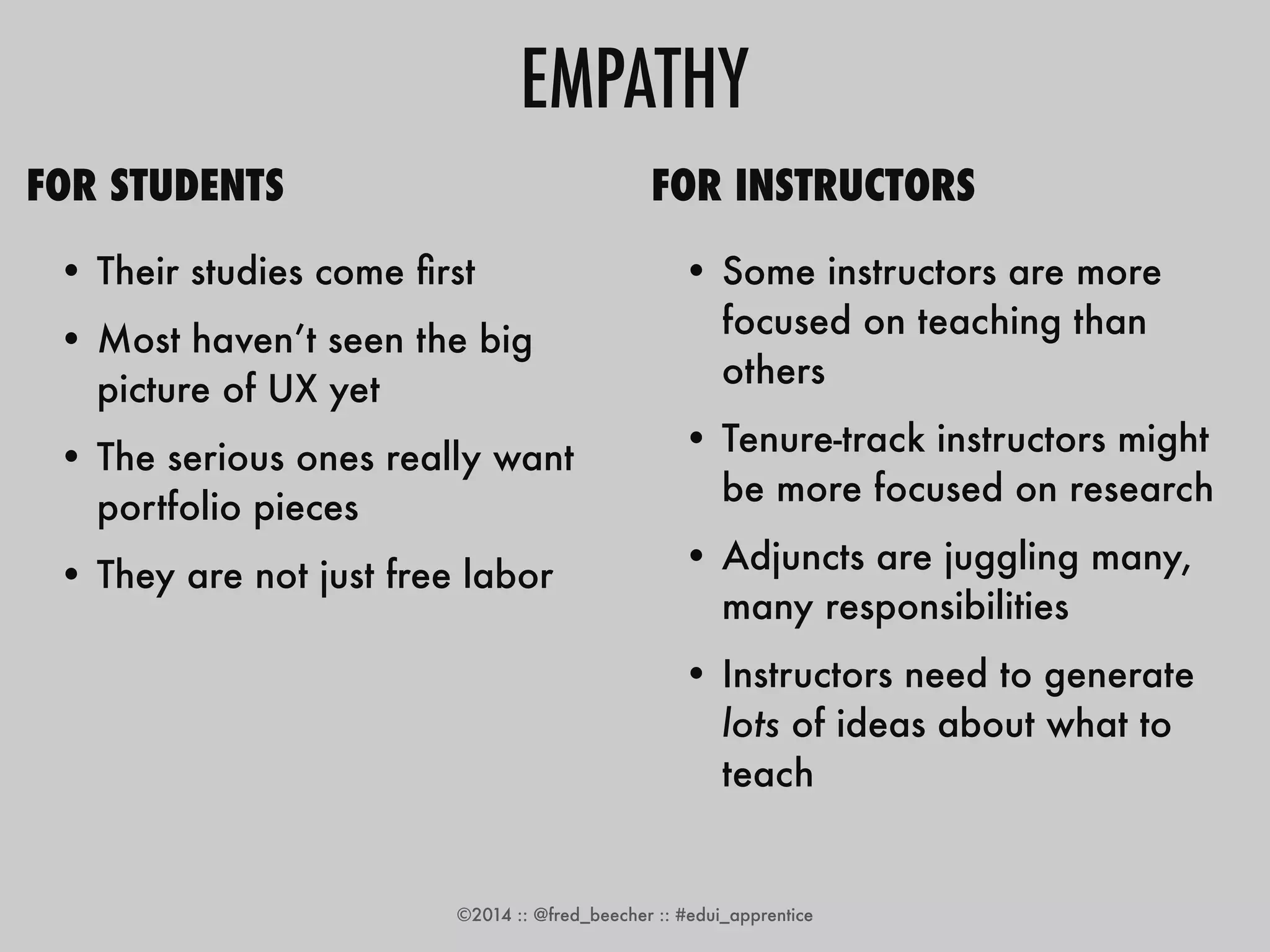 EMPATHY 
FOR STUDENTS 
• Their studies come first 
• Most haven’t seen the big 
picture of UX yet 
• The serious ones really want 
portfolio pieces 
• They are not just free labor 
• They know they won’t be able 
to finish your project 
FOR INSTRUCTORS 
• Some instructors are more 
focused on teaching than 
others 
• Tenure-track instructors might 
be more focused on research 
• Adjuncts are juggling many, 
many responsibilities 
• Instructors need to generate 
lots of ideas about what to 
teach 
©2014 :: @fred_beecher :: #edui_apprentice 
 