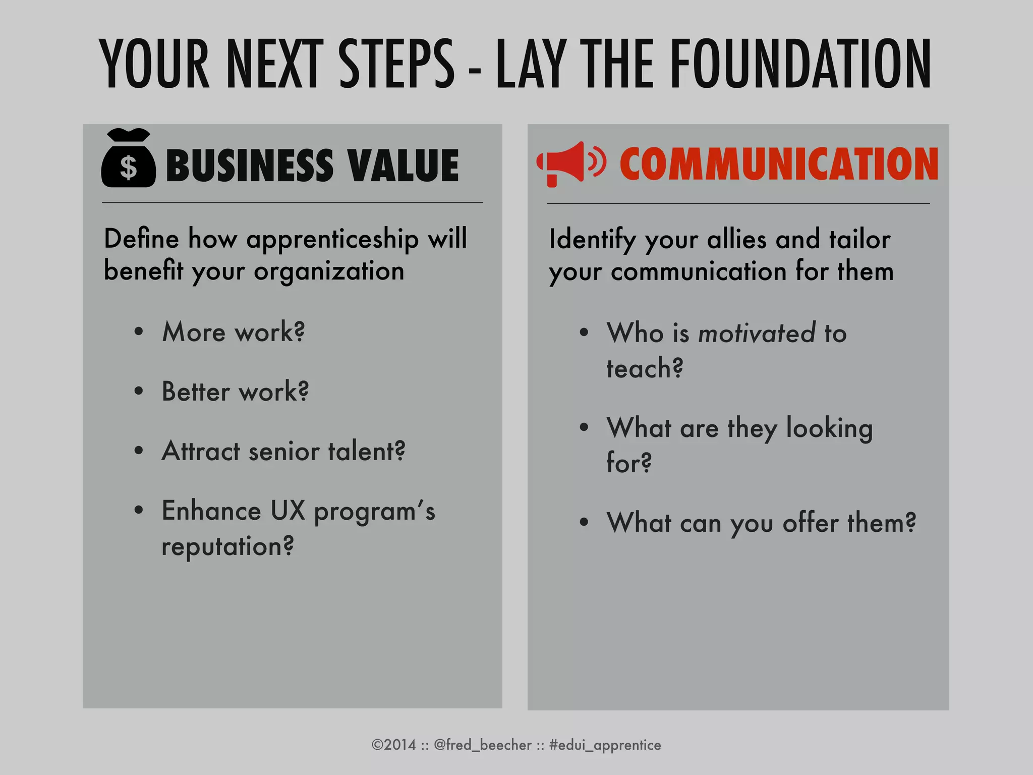 YOUR NEXT STEPS - LAY THE FOUNDATION 
BUSINESS VALUE 
Define how apprenticeship will 
benefit your organization 
• More work? 
• Better work? 
• Attract senior talent? 
• Enhance UX program’s 
reputation? 
COMMUNICATION 
Identify your allies and tailor 
your communication for them 
• Who is motivated to 
teach? 
• What are they looking 
for? 
• What can you offer them? 
©2014 :: @fred_beecher :: #edui_apprentice 
 