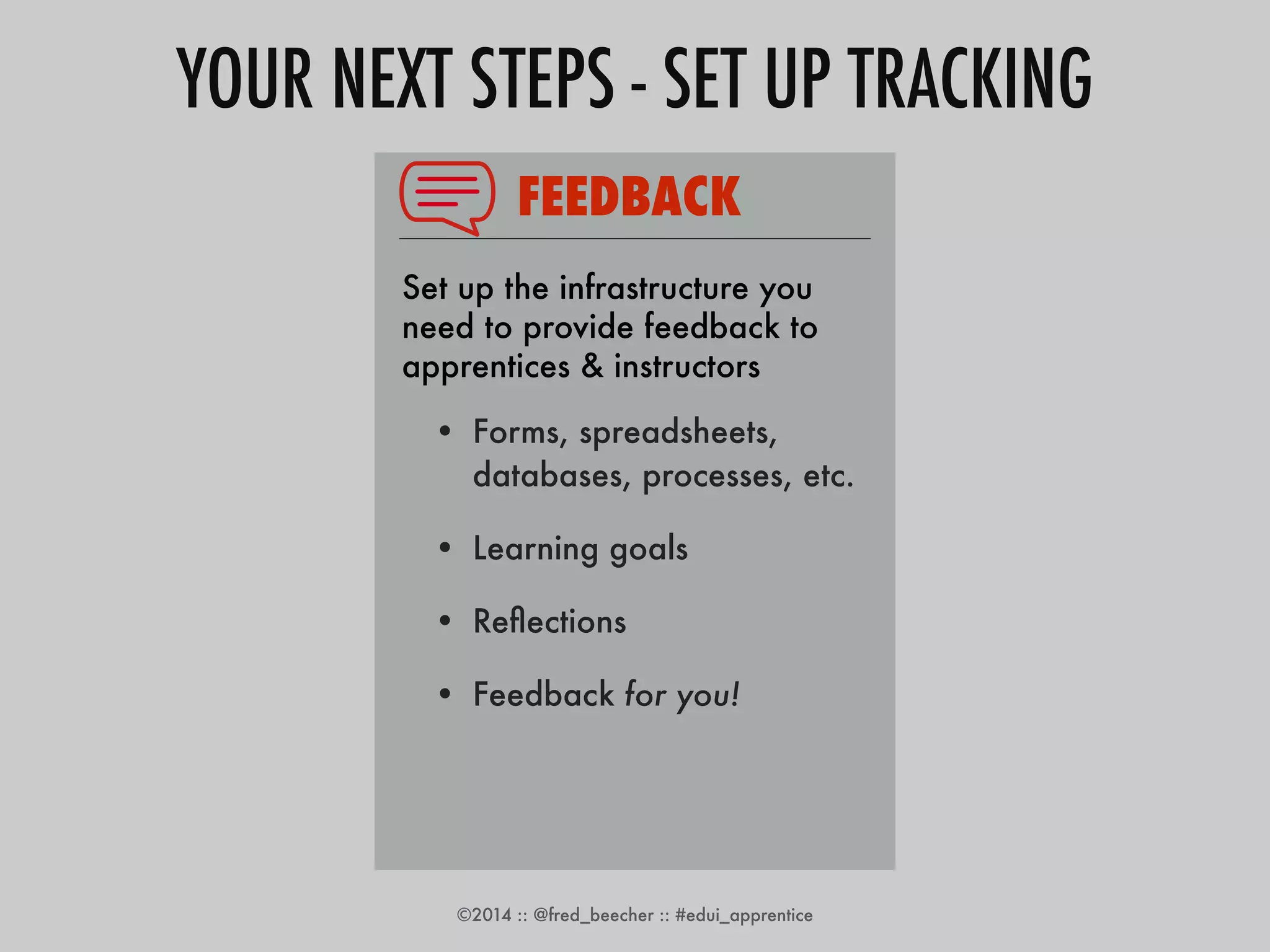 YOUR NEXT STEPS - SET UP TRACKING 
FEEDBACK 
Set up the infrastructure you 
need to provide feedback to 
apprentices & instructors 
• Forms, spreadsheets, 
databases, processes, etc. 
• Learning goals 
• Reflections 
• Feedback for you! 
• Pilot class 
©2014 :: @fred_beecher :: #edui_apprentice 
 