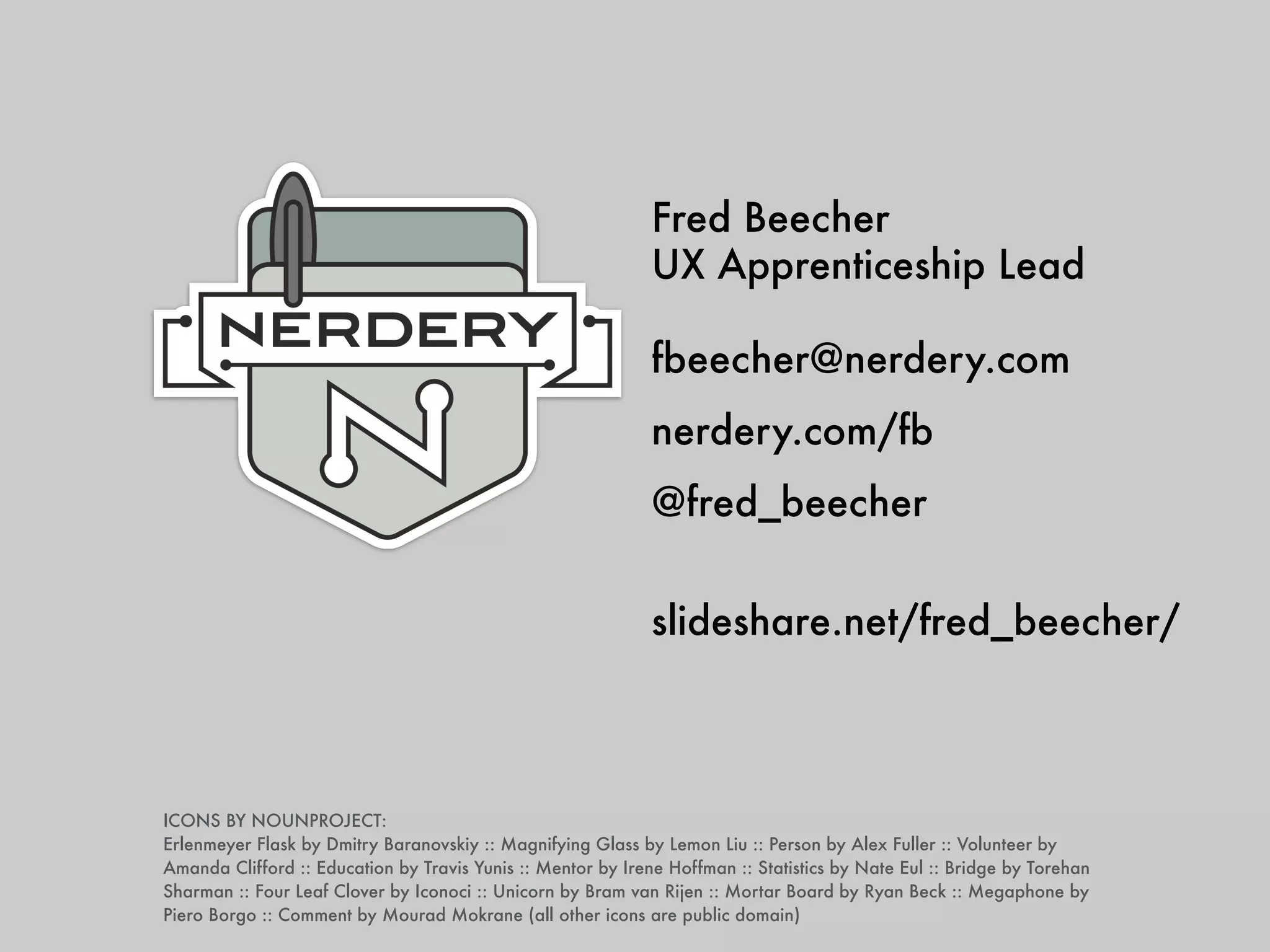 Fred Beecher 
UX Apprenticeship Lead 
! 
fbeecher@nerdery.com 
nerdery.com/fb 
@fred_beecher 
! 
slideshare.net/fred_beecher/ 
ICONS BY NOUNPROJECT: 
Erlenmeyer Flask by Dmitry Baranovskiy :: Magnifying Glass by Lemon Liu :: Person by Alex Fuller :: Volunteer by 
Amanda Clifford :: Education by Travis Yunis :: Mentor by Irene Hoffman :: Statistics by Nate Eul :: Bridge by Torehan 
Sharman :: Four Leaf Clover by Iconoci :: Unicorn by Bram van Rijen :: Mortar Board by Ryan Beck :: Megaphone by 
Piero Borgo :: Comment by Mourad Mokrane (all other icons are public domain) 
