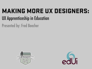 MAKING MORE UX DESIGNERS: 
UX Apprenticeship in Education 
Presented by: Fred Beecher 
 