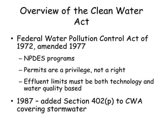 Overview of the Clean Water
Act
• Federal Water Pollution Control Act of
1972, amended 1977
– NPDES programs
– Permits are a privilege, not a right
– Effluent limits must be both technology and
water quality based
• 1987 – added Section 402(p) to CWA
covering stormwater
 