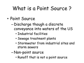 What is a Point Source ?
• Point Source
– Discharge though a discrete
conveyance into waters of the US
• Industrial facilities
• Sewage treatment plants
• Stormwater from industrial sites and
storm sewers
– Non-point source
• Runoff that is not a point source
 