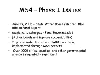 MS4 – Phase I Issues
• June 19, 2006 - State Water Board released Blue
Ribbon Panel Report
• Municipal Discharges - Panel Recommended
• (Action Levels and improve accountability)
• Impaired water bodies and TMDLs are being
implemented through MS4 permits
• Over 1000 cities, counties, and other governmental
agencies regulated – significant
 