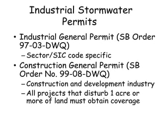Industrial Stormwater
Permits
• Industrial General Permit (SB Order
97-03-DWQ)
– Sector/SIC code specific
• Construction General Permit (SB
Order No. 99-08-DWQ)
– Construction and development industry
– All projects that disturb 1 acre or
more of land must obtain coverage
 