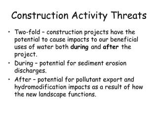 Construction Activity Threats
• Two-fold – construction projects have the
potential to cause impacts to our beneficial
uses of water both during and after the
project.
• During – potential for sediment erosion
discharges.
• After – potential for pollutant export and
hydromodification impacts as a result of how
the new landscape functions.
 