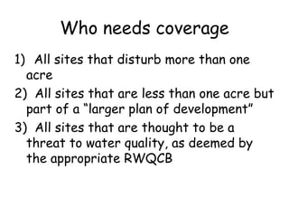 Who needs coverage
1) All sites that disturb more than one
acre
2) All sites that are less than one acre but
part of a “larger plan of development”
3) All sites that are thought to be a
threat to water quality, as deemed by
the appropriate RWQCB
 