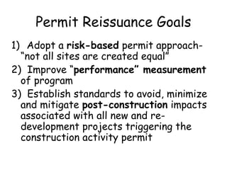 Permit Reissuance Goals
1) Adopt a risk-based permit approach-
“not all sites are created equal”
2) Improve “performance” measurement
of program
3) Establish standards to avoid, minimize
and mitigate post-construction impacts
associated with all new and re-
development projects triggering the
construction activity permit
 