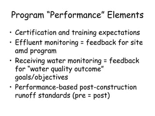 Program “Performance” Elements
• Certification and training expectations
• Effluent monitoring = feedback for site
amd program
• Receiving water monitoring = feedback
for “water quality outcome”
goals/objectives
• Performance-based post-construction
runoff standards (pre = post)
 