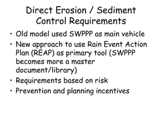 Direct Erosion / Sediment
Control Requirements
• Old model used SWPPP as main vehicle
• New approach to use Rain Event Action
Plan (REAP) as primary tool (SWPPP
becomes more a master
document/library)
• Requirements based on risk
• Prevention and planning incentives
 