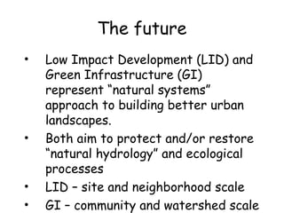 The future
• Low Impact Development (LID) and
Green Infrastructure (GI)
represent “natural systems”
approach to building better urban
landscapes.
• Both aim to protect and/or restore
“natural hydrology” and ecological
processes
• LID – site and neighborhood scale
• GI – community and watershed scale
 