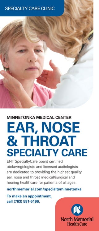 SPECIALTY CARE CLINIC
MINNETONKA MEDICAL CENTER
EAR, NOSE
& THROAT
SPECIALTY CARE
ENT SpecialtyCare board certified
otolaryngologists and licensed audiologists
are dedicated to providing the highest quality
ear, nose and throat medical/surgical and
hearing healthcare for patients of all ages.
northmemorial.com/specialtyminnetonka
To make an appointment,
call (763) 581-5196.
 